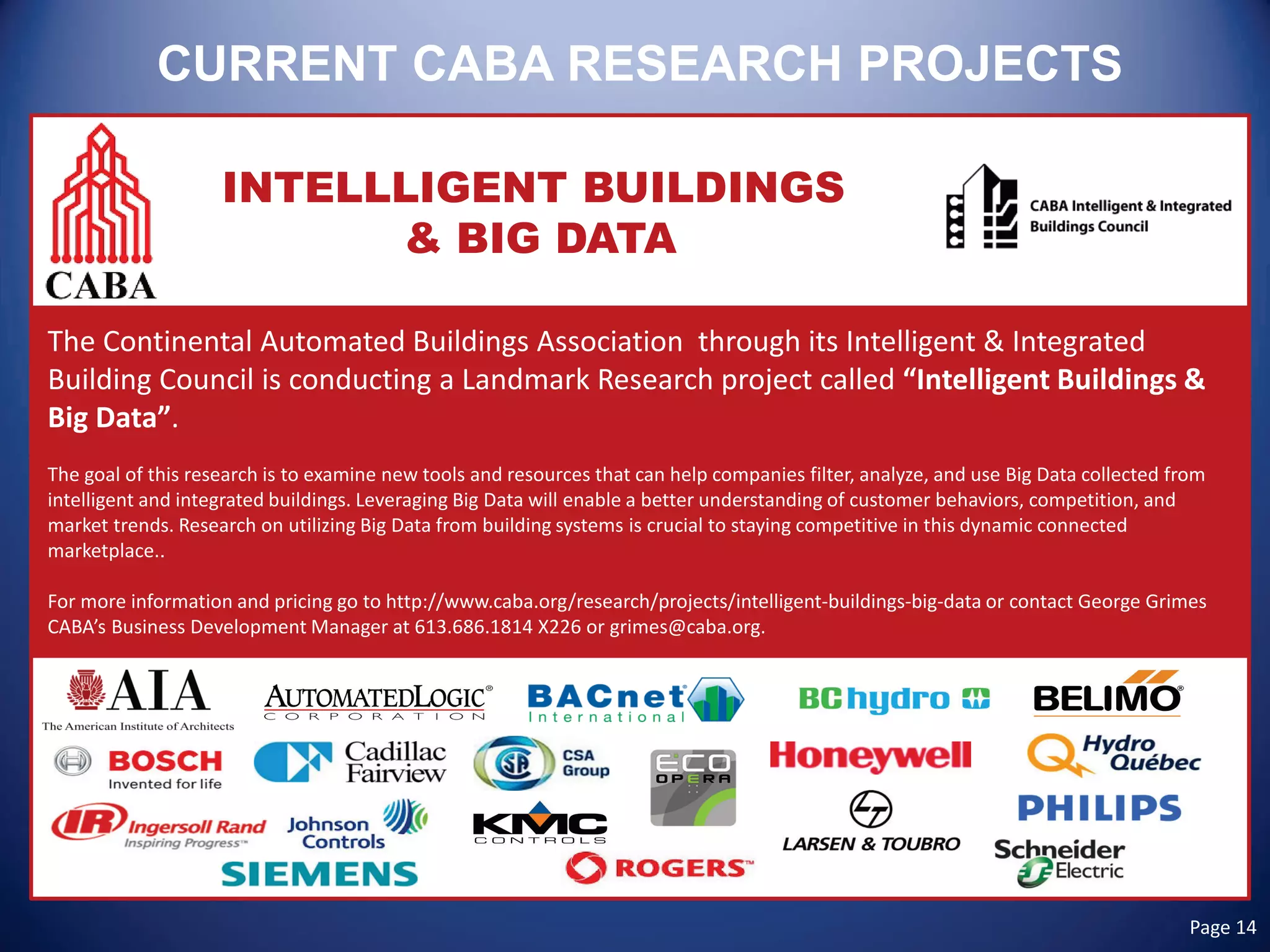 CURRENT CABA RESEARCH PROJECTS 
INTELLLIGENT BUILDINGS 
& BIG DATA 
The Continental Automated Buildings Association through its Intelligent & Integrated Building Council is conducting a Landmark Research project called “Intelligent Buildings & Big Data”. 
The goal of this research is to examine new tools and resources that can help companies filter, analyze, and use Big Data collected from intelligent and integrated buildings. Leveraging Big Data will enable a better understanding of customer behaviors, competition, and market trends. Research on utilizing Big Data from building systems is crucial to staying competitive in this dynamic connected marketplace.. 
For more information and pricing go to http://www.caba.org/research/projects/intelligent-buildings-big-data or contact George Grimes CABA’s Business Development Manager at 613.686.1814 X226 or grimes@caba.org. 
Page 14  