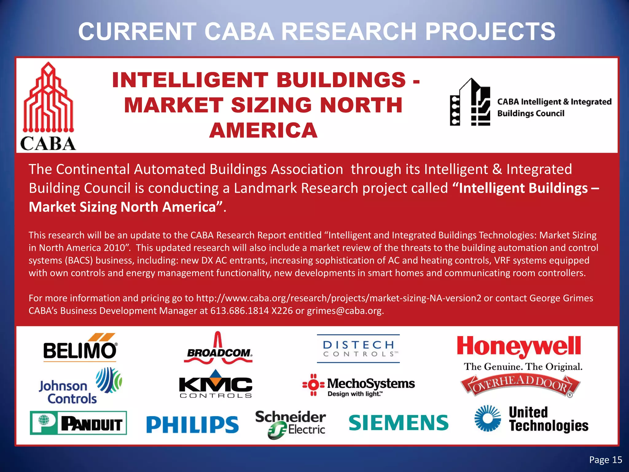 CURRENT CABA RESEARCH PROJECTS 
INTELLIGENT BUILDINGS - MARKET SIZING NORTH AMERICA 
The Continental Automated Buildings Association through its Intelligent & Integrated Building Council is conducting a Landmark Research project called “Intelligent Buildings – Market Sizing North America”. 
This research will be an update to the CABA Research Report entitled “Intelligent and Integrated Buildings Technologies: Market Sizing in North America 2010”. This updated research will also include a market review of the threats to the building automation and control systems (BACS) business, including: new DX AC entrants, increasing sophistication of AC and heating controls, VRF systems equipped with own controls and energy management functionality, new developments in smart homes and communicating room controllers. 
For more information and pricing go to http://www.caba.org/research/projects/market-sizing-NA-version2 or contact George Grimes CABA’s Business Development Manager at 613.686.1814 X226 or grimes@caba.org. Page 15 
 