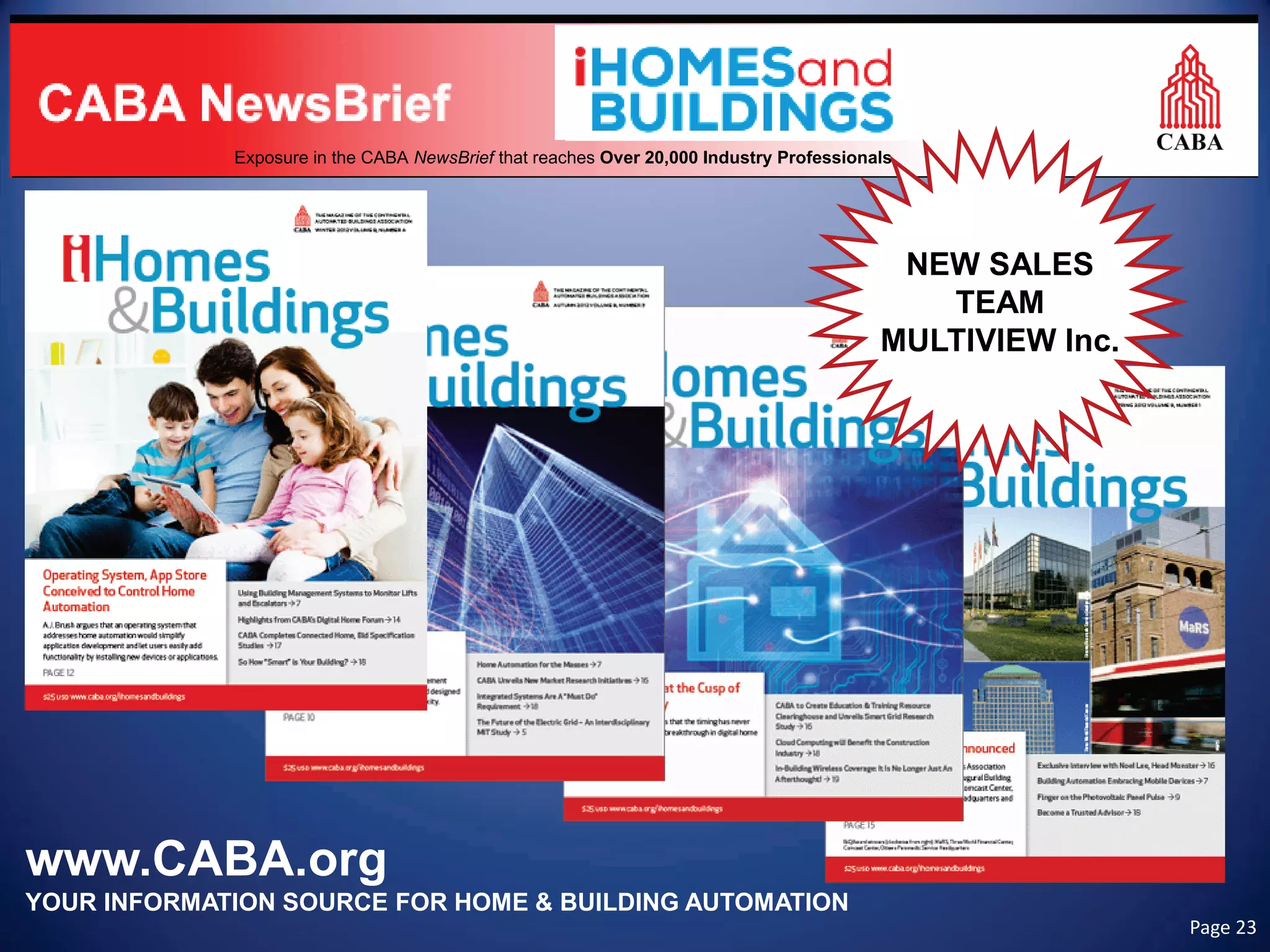 www.CABA.org 
YOUR INFORMATION SOURCE FOR HOME & BUILDING AUTOMATION 
Exposure in the CABA NewsBrief that reaches Over 20,000 Industry Professionals 
NEW SALES 
TEAM 
MULTIVIEW Inc. Page 23 
 