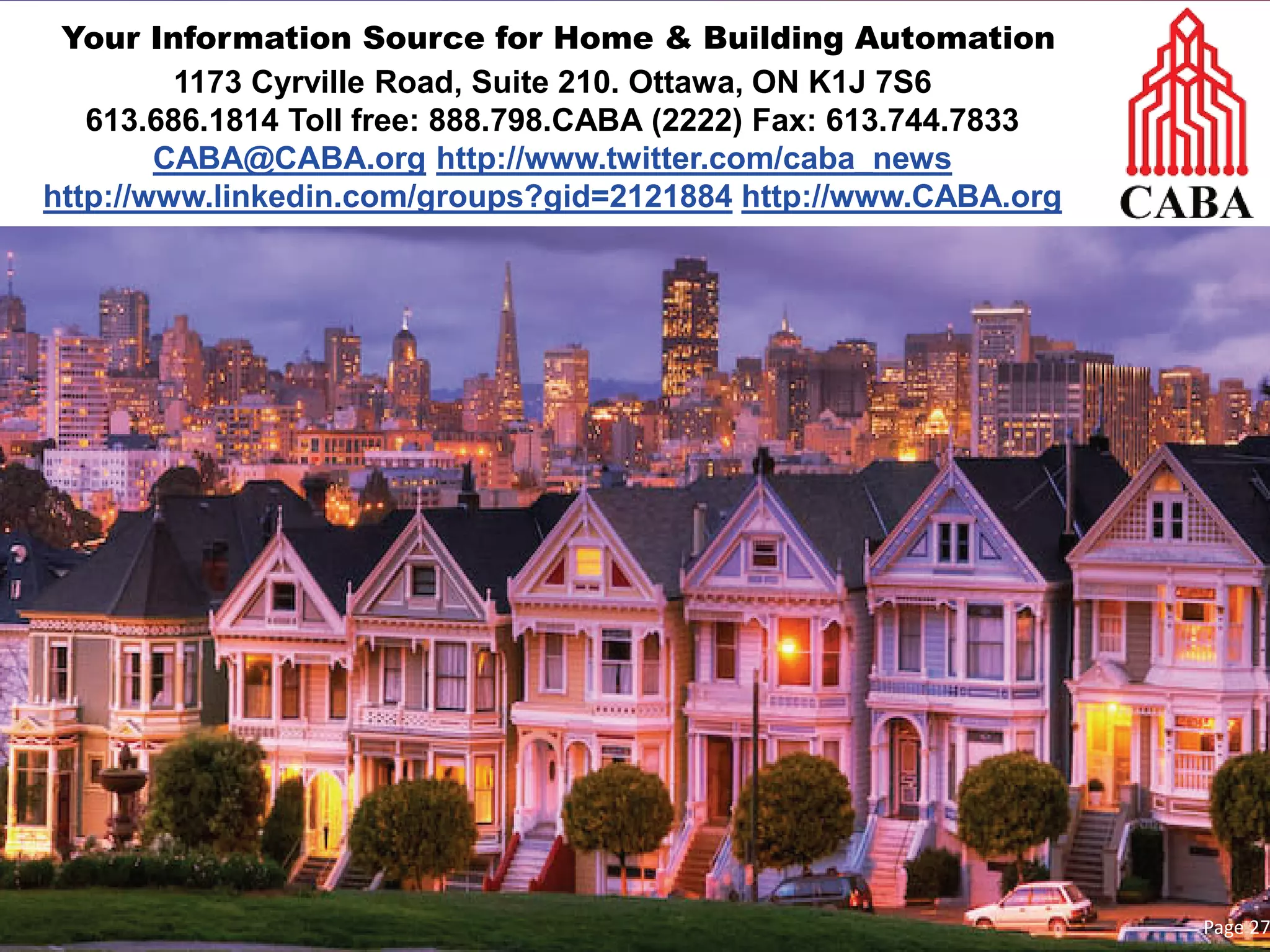Your Information Source for Home & Building Automation 
1173 Cyrville Road, Suite 210. Ottawa, ON K1J 7S6 
613.686.1814 Toll free: 888.798.CABA (2222) Fax: 613.744.7833 
CABA@CABA.org http://www.twitter.com/caba_news 
http://www.linkedin.com/groups?gid=2121884 http://www.CABA.org 
Page 27 
