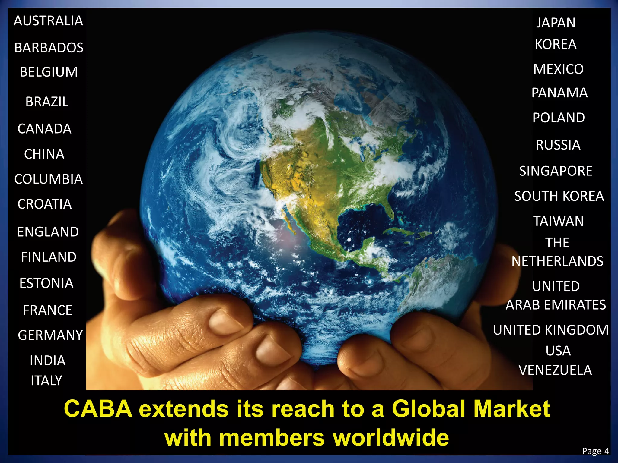 CABA extends its reach to a Global Market 
with members worldwide 
AUSTRALIA 
BARBADOS 
BELGIUM 
BRAZIL 
CANADA 
CHINA 
COLUMBIA 
CROATIA 
ENGLAND 
ESTONIA 
FINLAND 
FRANCE 
GERMANY 
INDIA 
ITALY 
JAPAN 
KOREA 
MEXICO 
PANAMA 
POLAND 
RUSSIA 
SINGAPORE 
SOUTH KOREA 
TAIWAN 
THE 
NETHERLANDS 
UNITED 
ARAB EMIRATES 
UNITED KINGDOM 
USA 
VENEZUELA Page 4 
 
