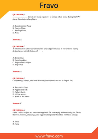 QUESTION: 1
_______________ defects are more expensive to correct when found during the UAT
phase than duringother phases.
A. Requirements Phase
B. Design Phase
C. Testing Phase
D. None
Answer: A
QUESTION: 2
A determination of the current internal level of performance in one or more clearly
defined areas is thedefinition of .
A. Baselining
B. Benchmarking
C. Regression Analysis
D. Inspection
Answer: A
QUESTION: 3
Code Debug, Re-test, and Post Warranty Maintenance are the examples for:
A. Preventive Cost
B. Appraisal Costs
C. Failure Costs
D. All the above
E. None of the above
Answer: C
QUESTION: 4
Force Field Analysis is a structured approach for identifying and evaluating the forces
that will promote, encourage, and support change and those that will resist change.
A. True
B. False
 