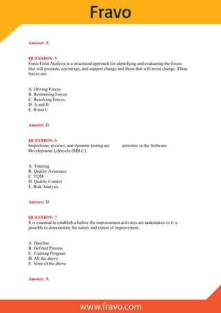Answer: A
QUESTION: 5
Force Field Analysis is a structured approach for identifying and evaluating the forces
that will promote, encourage, and support change and those that will resist change. These
forces are:
A. Driving Forces
B. Restraining Forces
C. Resolving Forces
D. A and B
E. B and C
Answer: D
QUESTION: 6
Inspections, reviews, and dynamic testing are activities in the Software
Development Lifecycle (SDLC).
A. Training
B. Quality Assurance
C. TQM
D. Quality Control
E. Risk Analysis
Answer: D
QUESTION: 7
It is essential to establish a before the improvement activities are undertaken so it is
possible to demonstrate the nature and extent of improvement.
A. Baseline
B. Defined Process
C. Training Program
D. All the above
E. None of the above
Answer: A
 