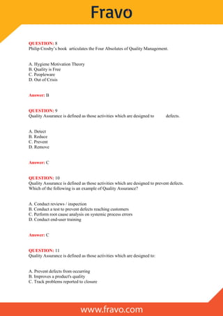QUESTION: 8
Philip Crosby’s book articulates the Four Absolutes of Quality Management.
A. Hygiene Motivation Theory
B. Quality is Free
C. Peopleware
D. Out of Crisis
Answer: B
QUESTION: 9
Quality Assurance is defined as those activities which are designed to defects.
A. Detect
B. Reduce
C. Prevent
D. Remove
Answer: C
QUESTION: 10
Quality Assurance is defined as those activities which are designed to prevent defects.
Which of the following is an example of Quality Assurance?
A. Conduct reviews / inspection
B. Conduct a test to prevent defects reaching customers
C. Perform root cause analysis on systemic process errors
D. Conduct end-user training
Answer: C
QUESTION: 11
Quality Assurance is defined as those activities which are designed to:
A. Prevent defects from occurring
B. Improves a product's quality
C. Track problems reported to closure
 