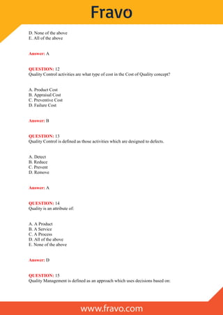 D. None of the above
E. All of the above
Answer: A
QUESTION: 12
Quality Control activities are what type of cost in the Cost of Quality concept?
A. Product Cost
B. Appraisal Cost
C. Preventive Cost
D. Failure Cost
Answer: B
QUESTION: 13
Quality Control is defined as those activities which are designed to defects.
A. Detect
B. Reduce
C. Prevent
D. Remove
Answer: A
QUESTION: 14
Quality is an attribute of:
A. A Product
B. A Service
C. A Process
D. All of the above
E. None of the above
Answer: D
QUESTION: 15
Quality Management is defined as an approach which uses decisions based on:
 