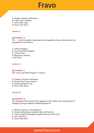 A. Budget, Schedule, Information
B. Logic, Facts, Schedule
C. Facts, Data, Logic
D. None of the above
Answer: C
QUESTION: 16
The is used to organize large quantities of suggestions, ideas, and comments into
groupings for later analysis.
A. Affinity Diagram
B. Cause-and-Effect Diagram
C. Control Chart
D. Regression Analysis
E. Bar Chart
Answer: A
QUESTION: 17
The “Cause and Effect Diagram” is used to:
A. Enhance Customer Satisfaction
B. Perform Root Cause Analysis
C. Reducing Product Costs
D. None of the above
Answer: B
QUESTION: 18
The advantage of the Earned Value approach is that it allows the early detection of
slippage by using an industry standard approach to:
A. Measure a project’s actual progress
B. Forecast both project completion date and final cost
C. Track schedule and budget throughout the project life cycle
D. All of the above
E. None of the above
 