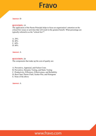 Answer: D
QUESTION: 19
The application of the Pareto Principle helps to focus an organization’s attention on the
critical few issues or activities that will result in the greatest benefit. What percentage are
typically referred to as the "critical few"?
A. 20%
B. 40%
C. 60%
D. 80%
Answer: A
QUESTION: 20
The components that make up the cost-of-quality are:
A. Preventive, Appraisal, and Failure Costs
B. Preventive, Dynamic Testing, and Static Testing
C. Productivity, Efficiency, Effectiveness, and Reliability
D. Run Chart, Pareto Chart, Scatter Plot, and Histogram
E. None of the above
Answer: A
 