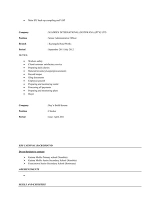  Main IPC back-up compiling and VOP
Company : SLADDEN INTERNATIONAL (BOTSWANA) (PTY) LTD
Position : Senior Administrative Officer
Branch : Kazungula Road Works
Period : September 2011-July 2012
DUTIES:
 Workers safety
 Client/customer satisfactory service
 Preparing daily diaries
 Material/inventory keeper(procurement)
 Record keeper
 filing documents
 Employee payroll
 Preparing and monitoring rental
 Processing all payments
 Preparing and monitoring plant
 Buyer
Company : Buy’n Build Kasane
Position : Checker
Period : June- April 2011
EDUCATIONAL BACKGROUND
Do not hesitate to contact:
 Katima Molilo Primary school (Namibia)
 Katima Molilo Junior Secondary School (Namibia)
 Francistown Senior Secondary School (Bostwana)
ARCHIEVEMENTS

SKILLS AND EXPERTISE
 