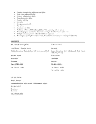  Excellent communication and interpersonal skills
 Good written and verbal English
 Accuracy and attention to details
 Good administrative skills
 Excellent in driving
 Innovative
 Strong presentation skills
 Pro - active
 Good team work ability
 Proficiency in Microsoft Office Excel, CCS and Valo Accounting software system
 Record keeping and reconciliation of accounts according to the information or system used
 Ability to work under pressure and work with little/no supervision
 Recording and reporting financial (Cost report, Reconciliation statement, Focust value report and Jornals)
REFFERES
Mr. Ealotse Reikeletsng Ricky Mr Richard Gathua
Area Manager / Managing Director Site Agent
Sladden International (Pty) Ltd (Orapa Bulk Earthworks and Civil) Sladden International (Pty) Ltd (Kazugula Road Project
and Building Works)
P O Box 202055 P O Box 20255
Francistown Francistown
Botswana Botswana
Tel: +267 241 600 1 Tel: +267 241 600 1
Tel: +267 733 337 96 Cell: +267 721 491 36
Cell: +267 768 411 56
Mr. John Rodrigo
Project Managing
Sladden International (Pty) Ltd (Nata Kazungula Road Project)
P O Box 202055
Francistown
Botswana
Tel: +267 241 600 1
 