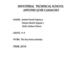 INDUSTRIAL TECHNICAL SCHOOL
ANTONIO JOSE CAMACHO
NAMES : Andrés David Ospina p
Darían Michel Zapata o
Kelly Andrea Chávez
GRADE : 9-8
WORK : The boy from yesterday
YEAR: 2016
 