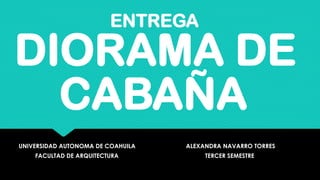 DIORAMA DE
CABAÑA
UNIVERSIDAD AUTONOMA DE COAHUILA
FACULTAD DE ARQUITECTURA
ALEXANDRA NAVARRO TORRES
TERCER SEMESTRE
ENTREGA
 