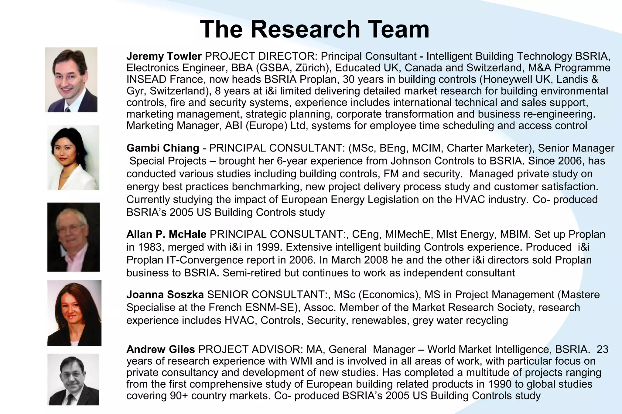 The Research Team
Gambi Chiang - PRINCIPAL CONSULTANT: (MSc, BEng, MCIM, Charter Marketer), Senior Manager
Special Projects – brought her 6-year experience from Johnson Controls to BSRIA. Since 2006, has
conducted various studies including building controls, FM and security. Managed private study on
energy best practices benchmarking, new project delivery process study and customer satisfaction.
Currently studying the impact of European Energy Legislation on the HVAC industry. Co- produced
BSRIA’s 2005 US Building Controls study
Joanna Soszka SENIOR CONSULTANT:, MSc (Economics), MS in Project Management (Mastere
Specialise at the French ESNM-SE), Assoc. Member of the Market Research Society, research
experience includes HVAC, Controls, Security, renewables, grey water recycling
Allan P. McHale PRINCIPAL CONSULTANT:, CEng, MIMechE, MIst Energy, MBIM. Set up Proplan
in 1983, merged with i&i in 1999. Extensive intelligent building Controls experience. Produced i&i
Proplan IT-Convergence report in 2006. In March 2008 he and the other i&i directors sold Proplan
business to BSRIA. Semi-retired but continues to work as independent consultant
Andrew Giles PROJECT ADVISOR: MA, General Manager – World Market Intelligence, BSRIA. 23
years of research experience with WMI and is involved in all areas of work, with particular focus on
private consultancy and development of new studies. Has completed a multitude of projects ranging
from the first comprehensive study of European building related products in 1990 to global studies
covering 90+ country markets. Co- produced BSRIA’s 2005 US Building Controls study
Jeremy Towler PROJECT DIRECTOR: Principal Consultant - Intelligent Building Technology BSRIA,
Electronics Engineer, BBA (GSBA, Zürich), Educated UK, Canada and Switzerland, M&A Programme
INSEAD France, now heads BSRIA Proplan, 30 years in building controls (Honeywell UK, Landis &
Gyr, Switzerland), 8 years at i&i limited delivering detailed market research for building environmental
controls, fire and security systems, experience includes international technical and sales support,
marketing management, strategic planning, corporate transformation and business re-engineering.
Marketing Manager, ABI (Europe) Ltd, systems for employee time scheduling and access control
 