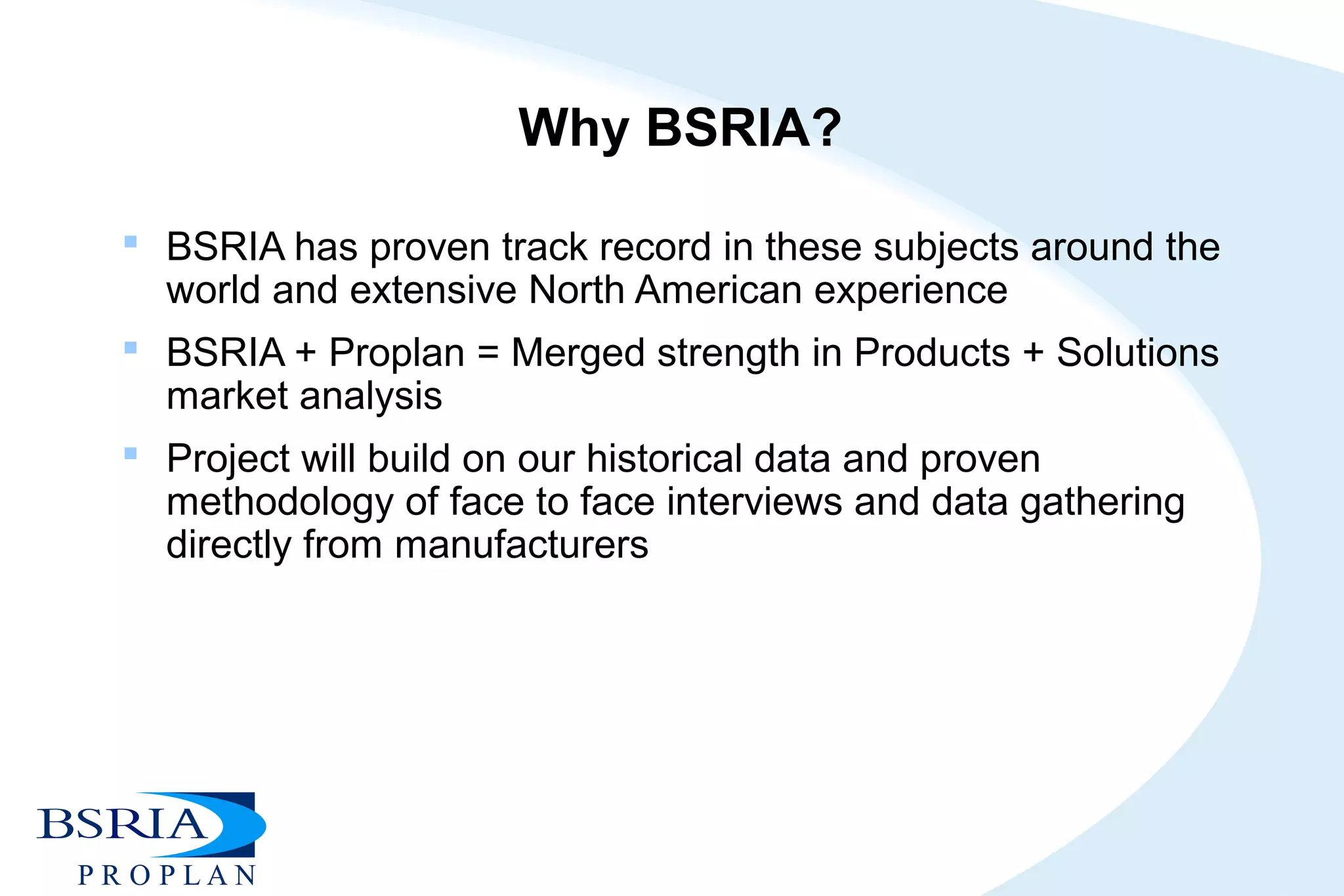 Why BSRIA?
 BSRIA has proven track record in these subjects around the
world and extensive North American experience
 BSRIA + Proplan = Merged strength in Products + Solutions
market analysis
 Project will build on our historical data and proven
methodology of face to face interviews and data gathering
directly from manufacturers
 