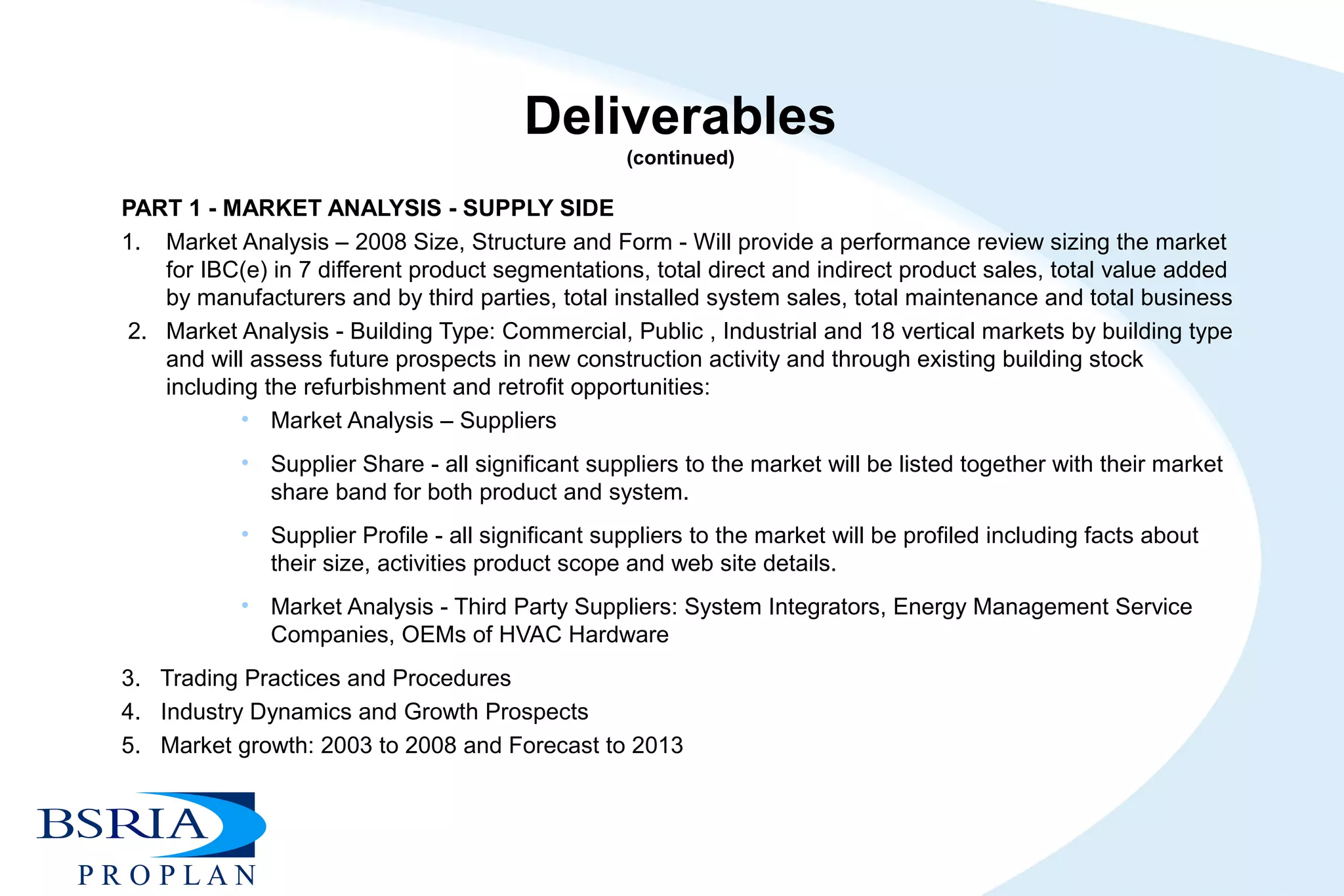 Deliverables
(continued)
PART 1 - MARKET ANALYSIS - SUPPLY SIDE
1. Market Analysis – 2008 Size, Structure and Form - Will provide a performance review sizing the market
for IBC(e) in 7 different product segmentations, total direct and indirect product sales, total value added
by manufacturers and by third parties, total installed system sales, total maintenance and total business
2. Market Analysis - Building Type: Commercial, Public , Industrial and 18 vertical markets by building type
and will assess future prospects in new construction activity and through existing building stock
including the refurbishment and retrofit opportunities:
• Market Analysis – Suppliers
• Supplier Share - all significant suppliers to the market will be listed together with their market
share band for both product and system.
• Supplier Profile - all significant suppliers to the market will be profiled including facts about
their size, activities product scope and web site details.
• Market Analysis - Third Party Suppliers: System Integrators, Energy Management Service
Companies, OEMs of HVAC Hardware
3. Trading Practices and Procedures
4. Industry Dynamics and Growth Prospects
5. Market growth: 2003 to 2008 and Forecast to 2013
 
