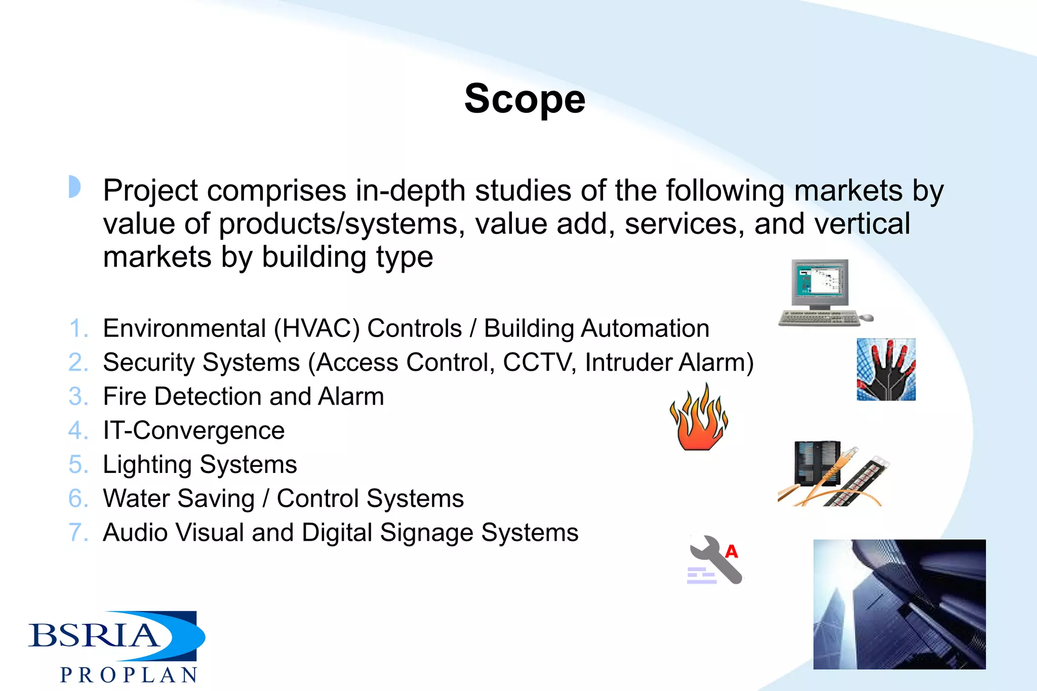 Scope
 Project comprises in-depth studies of the following markets by
value of products/systems, value add, services, and vertical
markets by building type
1. Environmental (HVAC) Controls / Building Automation
2. Security Systems (Access Control, CCTV, Intruder Alarm)
3. Fire Detection and Alarm
4. IT-Convergence
5. Lighting Systems
6. Water Saving / Control Systems
7. Audio Visual and Digital Signage Systems
A
 