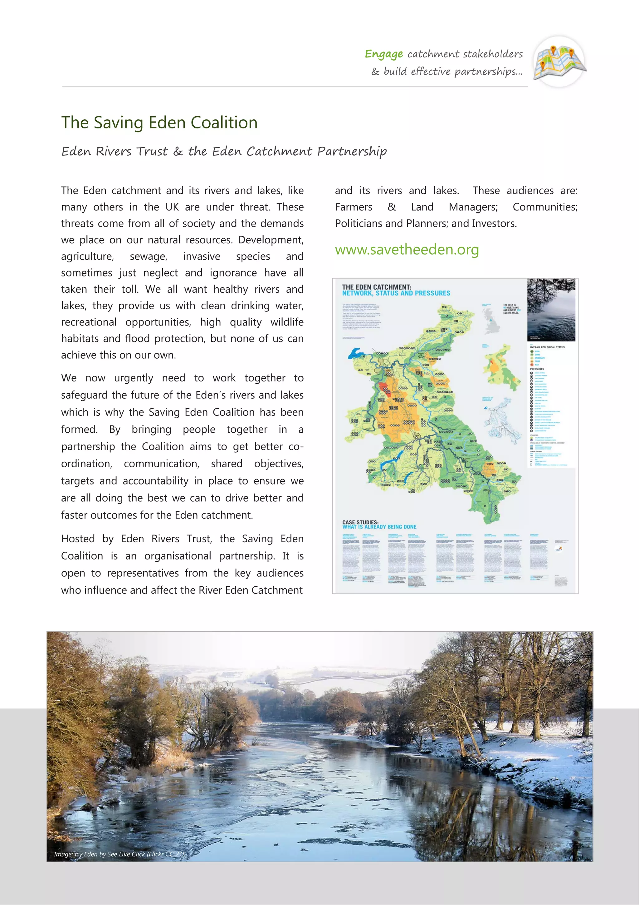 Engage catchment stakeholders
& build effective partnerships...
The Saving Eden Coalition
Eden Rivers Trust & the Eden Catchment Partnership
The Eden catchment and its rivers and lakes, like
many others in the UK are under threat. These
threats come from all of society and the demands
we place on our natural resources. Development,
agriculture, sewage, invasive species and
sometimes just neglect and ignorance have all
taken their toll. We all want healthy rivers and
lakes, they provide us with clean drinking water,
recreational opportunities, high quality wildlife
habitats and flood protection, but none of us can
achieve this on our own.
We now urgently need to work together to
safeguard the future of the Eden’s rivers and lakes
which is why the Saving Eden Coalition has been
formed. By bringing people together in a
partnership the Coalition aims to get better co-
ordination, communication, shared objectives,
targets and accountability in place to ensure we
are all doing the best we can to drive better and
faster outcomes for the Eden catchment.
Hosted by Eden Rivers Trust, the Saving Eden
Coalition is an organisational partnership. It is
open to representatives from the key audiences
who influence and affect the River Eden Catchment
and its rivers and lakes. These audiences are:
Farmers & Land Managers; Communities;
Politicians and Planners; and Investors.
www.savetheeden.org
Image: Icy Eden by See Like Click (Flickr CC 2.0)
 