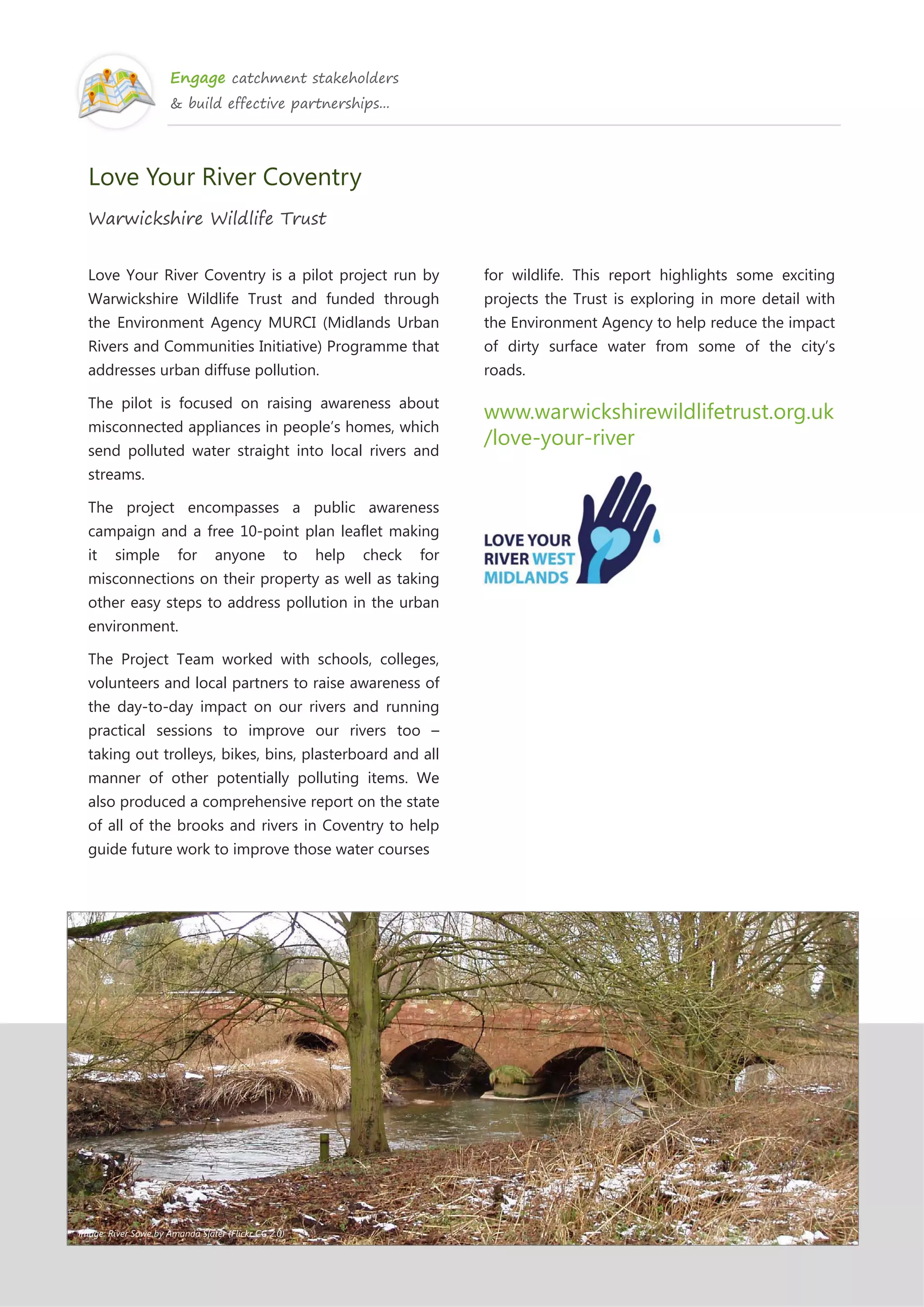 Engage catchment stakeholders
& build effective partnerships...
Love Your River Coventry
Warwickshire Wildlife Trust
Love Your River Coventry is a pilot project run by
Warwickshire Wildlife Trust and funded through
the Environment Agency MURCI (Midlands Urban
Rivers and Communities Initiative) Programme that
addresses urban diffuse pollution.
The pilot is focused on raising awareness about
misconnected appliances in people’s homes, which
send polluted water straight into local rivers and
streams.
The project encompasses a public awareness
campaign and a free 10-point plan leaflet making
it simple for anyone to help check for
misconnections on their property as well as taking
other easy steps to address pollution in the urban
environment.
The Project Team worked with schools, colleges,
volunteers and local partners to raise awareness of
the day-to-day impact on our rivers and running
practical sessions to improve our rivers too –
taking out trolleys, bikes, bins, plasterboard and all
manner of other potentially polluting items. We
also produced a comprehensive report on the state
of all of the brooks and rivers in Coventry to help
guide future work to improve those water courses
for wildlife. This report highlights some exciting
projects the Trust is exploring in more detail with
the Environment Agency to help reduce the impact
of dirty surface water from some of the city’s
roads.
www.warwickshirewildlifetrust.org.uk
/love-your-river
Image: River Sowe by Amanda Slater (Flickr CC 2.0)
 