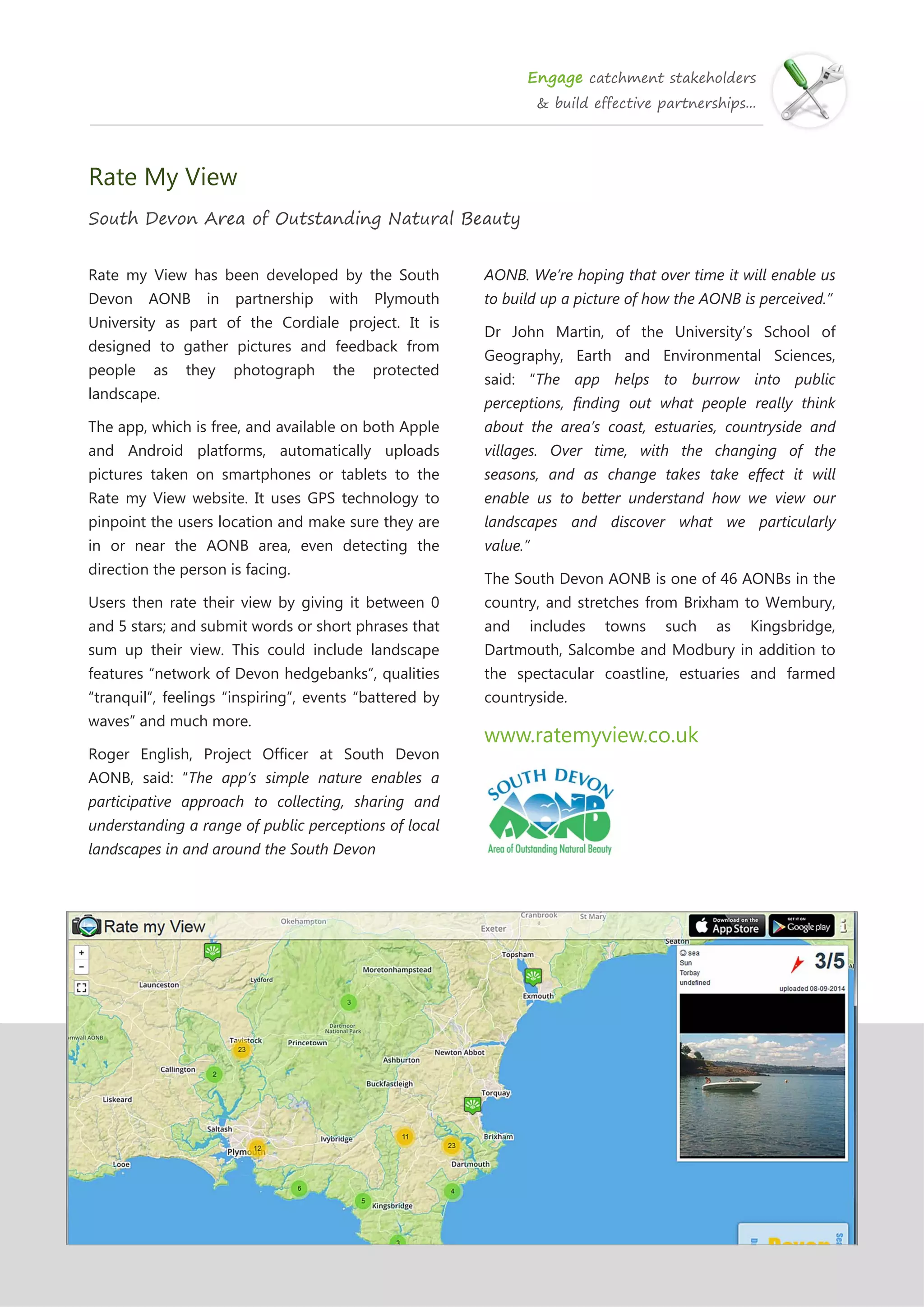 Engage catchment stakeholders
& build effective partnerships...
Rate My View
South Devon Area of Outstanding Natural Beauty
Rate my View has been developed by the South
Devon AONB in partnership with Plymouth
University as part of the Cordiale project. It is
designed to gather pictures and feedback from
people as they photograph the protected
landscape.
The app, which is free, and available on both Apple
and Android platforms, automatically uploads
pictures taken on smartphones or tablets to the
Rate my View website. It uses GPS technology to
pinpoint the users location and make sure they are
in or near the AONB area, even detecting the
direction the person is facing.
Users then rate their view by giving it between 0
and 5 stars; and submit words or short phrases that
sum up their view. This could include landscape
features “network of Devon hedgebanks”, qualities
“tranquil”, feelings “inspiring”, events “battered by
waves” and much more.
Roger English, Project Officer at South Devon
AONB, said: “The app’s simple nature enables a
participative approach to collecting, sharing and
understanding a range of public perceptions of local
landscapes in and around the South Devon
AONB. We’re hoping that over time it will enable us
to build up a picture of how the AONB is perceived.”
Dr John Martin, of the University’s School of
Geography, Earth and Environmental Sciences,
said: “The app helps to burrow into public
perceptions, finding out what people really think
about the area’s coast, estuaries, countryside and
villages. Over time, with the changing of the
seasons, and as change takes take effect it will
enable us to better understand how we view our
landscapes and discover what we particularly
value.”
The South Devon AONB is one of 46 AONBs in the
country, and stretches from Brixham to Wembury,
and includes towns such as Kingsbridge,
Dartmouth, Salcombe and Modbury in addition to
the spectacular coastline, estuaries and farmed
countryside.
www.ratemyview.co.uk
 