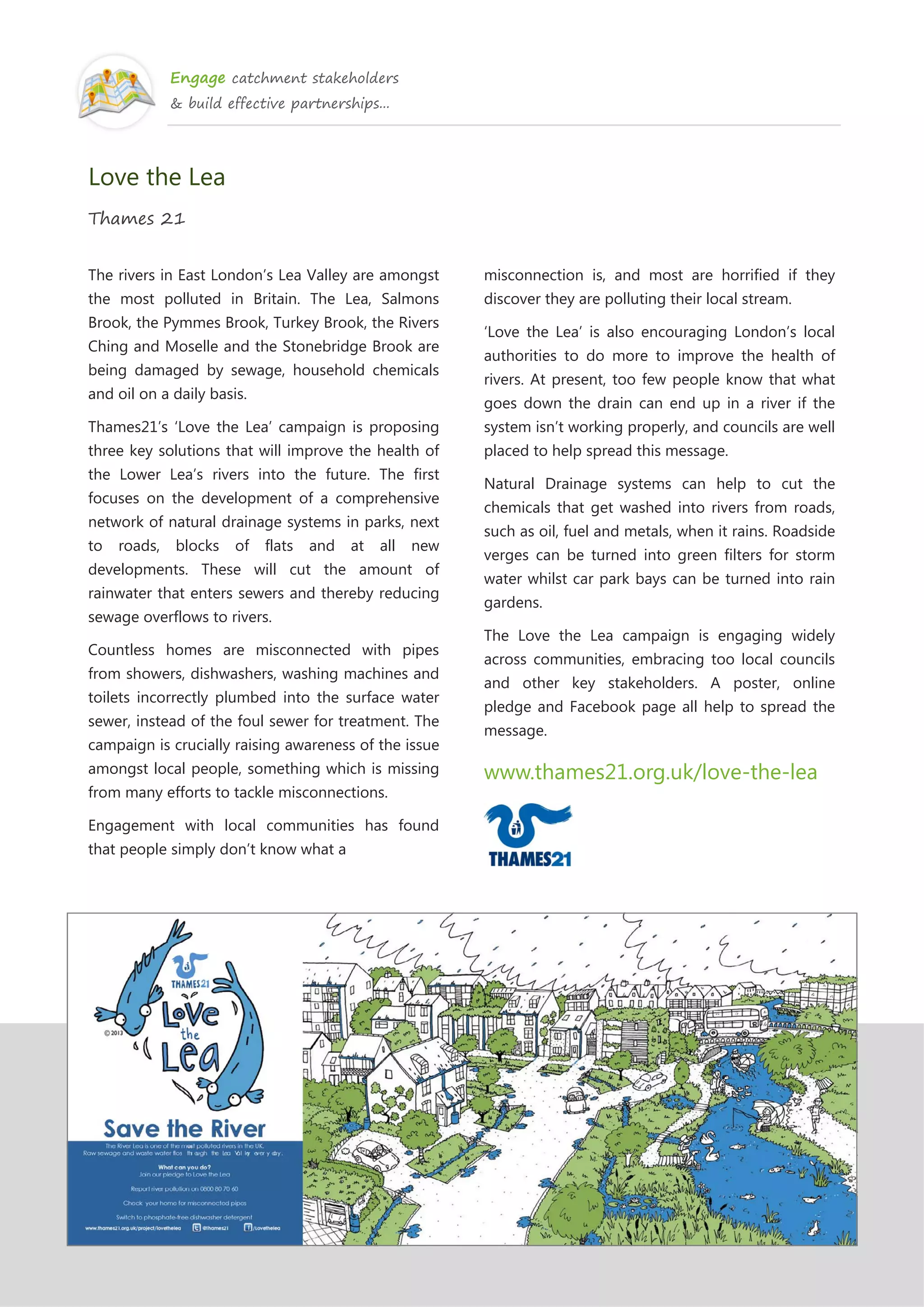 Engage catchment stakeholders
& build effective partnerships...
Love the Lea
Thames 21
The rivers in East London’s Lea Valley are amongst
the most polluted in Britain. The Lea, Salmons
Brook, the Pymmes Brook, Turkey Brook, the Rivers
Ching and Moselle and the Stonebridge Brook are
being damaged by sewage, household chemicals
and oil on a daily basis.
Thames21’s ‘Love the Lea’ campaign is proposing
three key solutions that will improve the health of
the Lower Lea’s rivers into the future. The first
focuses on the development of a comprehensive
network of natural drainage systems in parks, next
to roads, blocks of flats and at all new
developments. These will cut the amount of
rainwater that enters sewers and thereby reducing
sewage overflows to rivers.
Countless homes are misconnected with pipes
from showers, dishwashers, washing machines and
toilets incorrectly plumbed into the surface water
sewer, instead of the foul sewer for treatment. The
campaign is crucially raising awareness of the issue
amongst local people, something which is missing
from many efforts to tackle misconnections.
Engagement with local communities has found
that people simply don’t know what a
misconnection is, and most are horrified if they
discover they are polluting their local stream.
‘Love the Lea’ is also encouraging London’s local
authorities to do more to improve the health of
rivers. At present, too few people know that what
goes down the drain can end up in a river if the
system isn’t working properly, and councils are well
placed to help spread this message.
Natural Drainage systems can help to cut the
chemicals that get washed into rivers from roads,
such as oil, fuel and metals, when it rains. Roadside
verges can be turned into green filters for storm
water whilst car park bays can be turned into rain
gardens.
The Love the Lea campaign is engaging widely
across communities, embracing too local councils
and other key stakeholders. A poster, online
pledge and Facebook page all help to spread the
message.
www.thames21.org.uk/love-the-lea
 