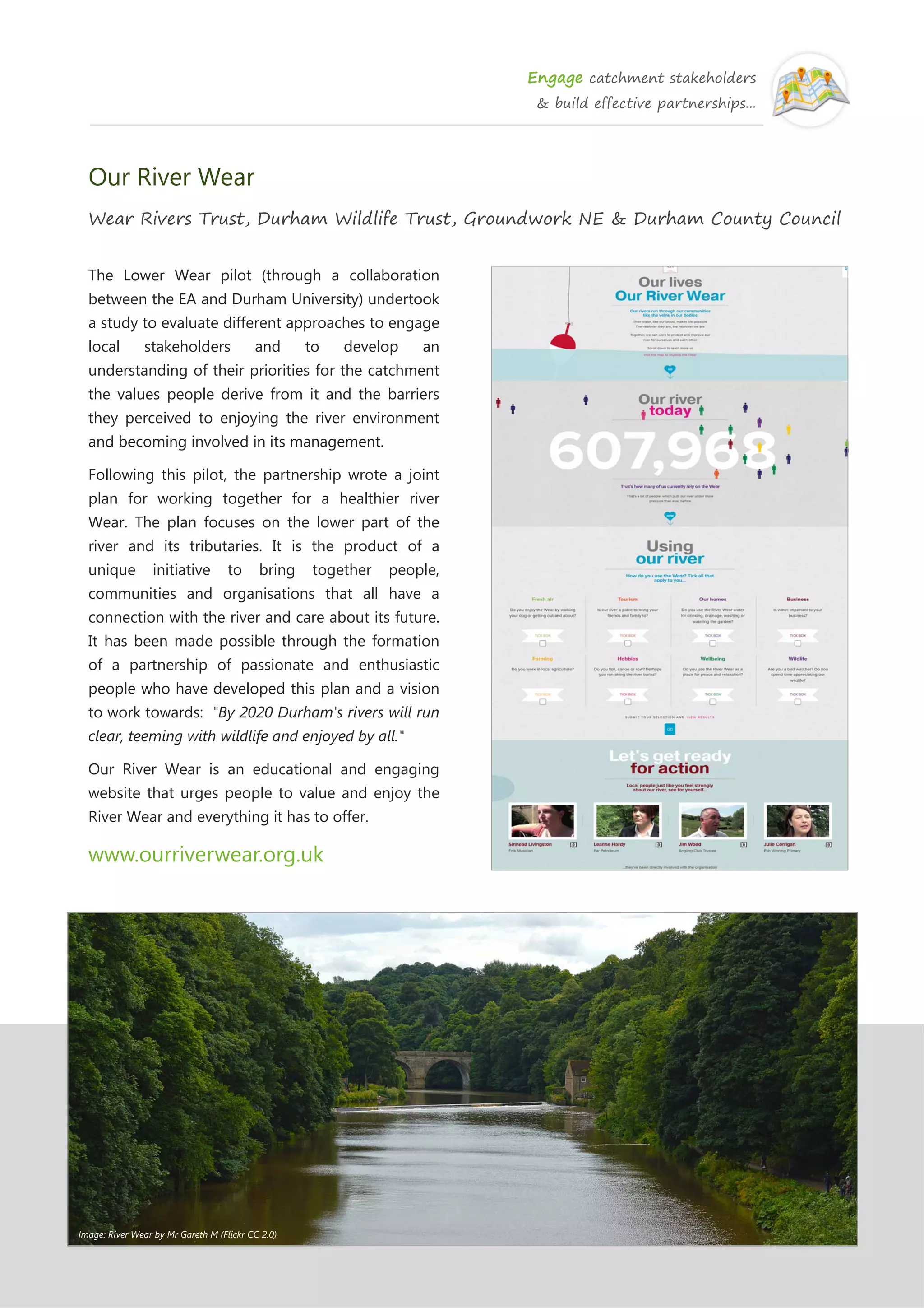 Engage catchment stakeholders
& build effective partnerships...
Our River Wear
Wear Rivers Trust, Durham Wildlife Trust, Groundwork NE & Durham County Council
The Lower Wear pilot (through a collaboration
between the EA and Durham University) undertook
a study to evaluate different approaches to engage
local stakeholders and to develop an
understanding of their priorities for the catchment
the values people derive from it and the barriers
they perceived to enjoying the river environment
and becoming involved in its management.
Following this pilot, the partnership wrote a joint
plan for working together for a healthier river
Wear. The plan focuses on the lower part of the
river and its tributaries. It is the product of a
unique initiative to bring together people,
communities and organisations that all have a
connection with the river and care about its future.
It has been made possible through the formation
of a partnership of passionate and enthusiastic
people who have developed this plan and a vision
to work towards: "By 2020 Durham's rivers will run
clear, teeming with wildlife and enjoyed by all."
Our River Wear is an educational and engaging
website that urges people to value and enjoy the
River Wear and everything it has to offer.
www.ourriverwear.org.uk
Image: River Wear by Mr Gareth M (Flickr CC 2.0)
 