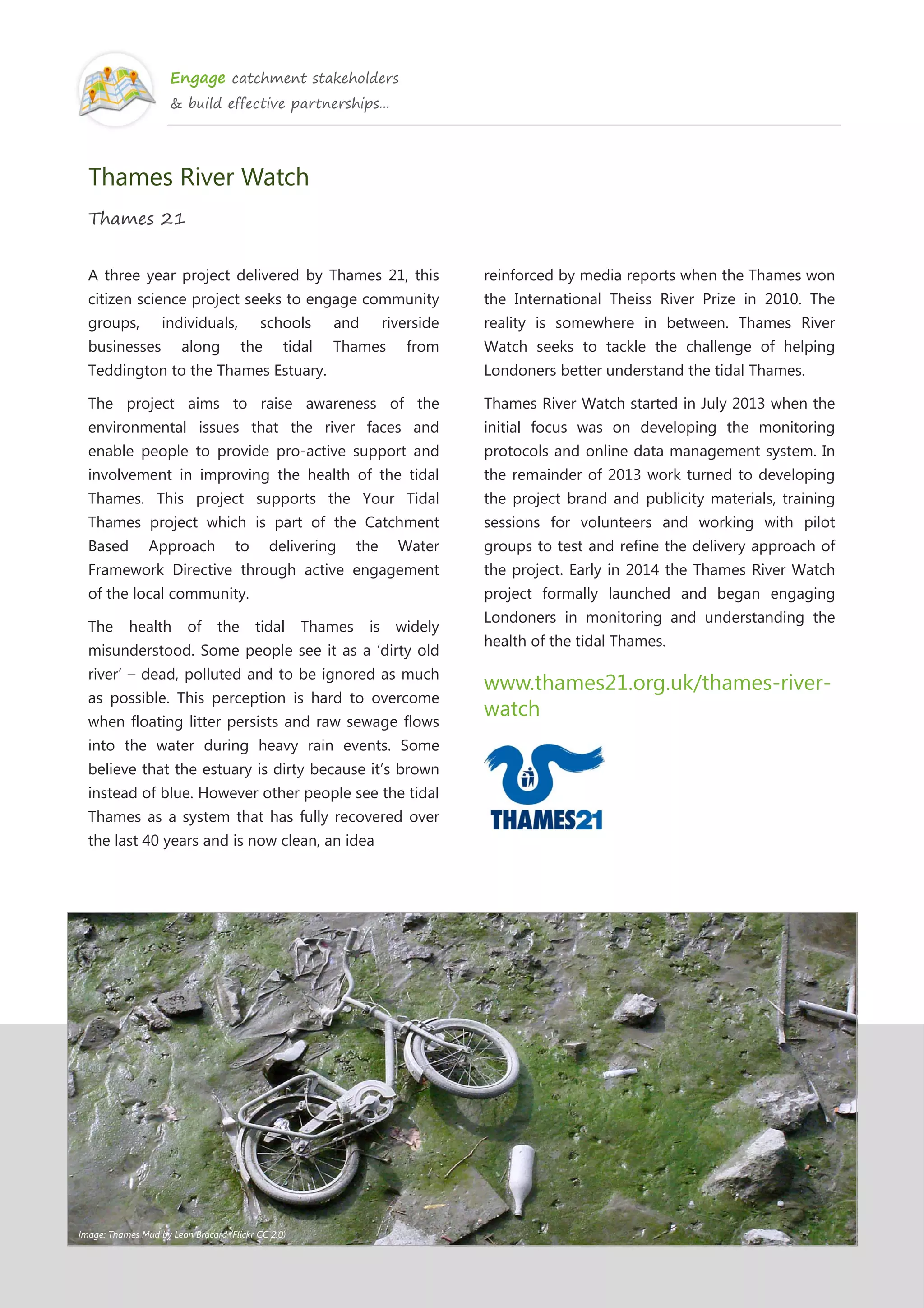 Engage catchment stakeholders
& build effective partnerships...
Thames River Watch
Thames 21
A three year project delivered by Thames 21, this
citizen science project seeks to engage community
groups, individuals, schools and riverside
businesses along the tidal Thames from
Teddington to the Thames Estuary.
The project aims to raise awareness of the
environmental issues that the river faces and
enable people to provide pro-active support and
involvement in improving the health of the tidal
Thames. This project supports the Your Tidal
Thames project which is part of the Catchment
Based Approach to delivering the Water
Framework Directive through active engagement
of the local community.
The health of the tidal Thames is widely
misunderstood. Some people see it as a ‘dirty old
river’ – dead, polluted and to be ignored as much
as possible. This perception is hard to overcome
when floating litter persists and raw sewage flows
into the water during heavy rain events. Some
believe that the estuary is dirty because it’s brown
instead of blue. However other people see the tidal
Thames as a system that has fully recovered over
the last 40 years and is now clean, an idea
reinforced by media reports when the Thames won
the International Theiss River Prize in 2010. The
reality is somewhere in between. Thames River
Watch seeks to tackle the challenge of helping
Londoners better understand the tidal Thames.
Thames River Watch started in July 2013 when the
initial focus was on developing the monitoring
protocols and online data management system. In
the remainder of 2013 work turned to developing
the project brand and publicity materials, training
sessions for volunteers and working with pilot
groups to test and refine the delivery approach of
the project. Early in 2014 the Thames River Watch
project formally launched and began engaging
Londoners in monitoring and understanding the
health of the tidal Thames.
www.thames21.org.uk/thames-river-
watch
Image: Thames Mud by Leon Brocard (Flickr CC 2.0)
 