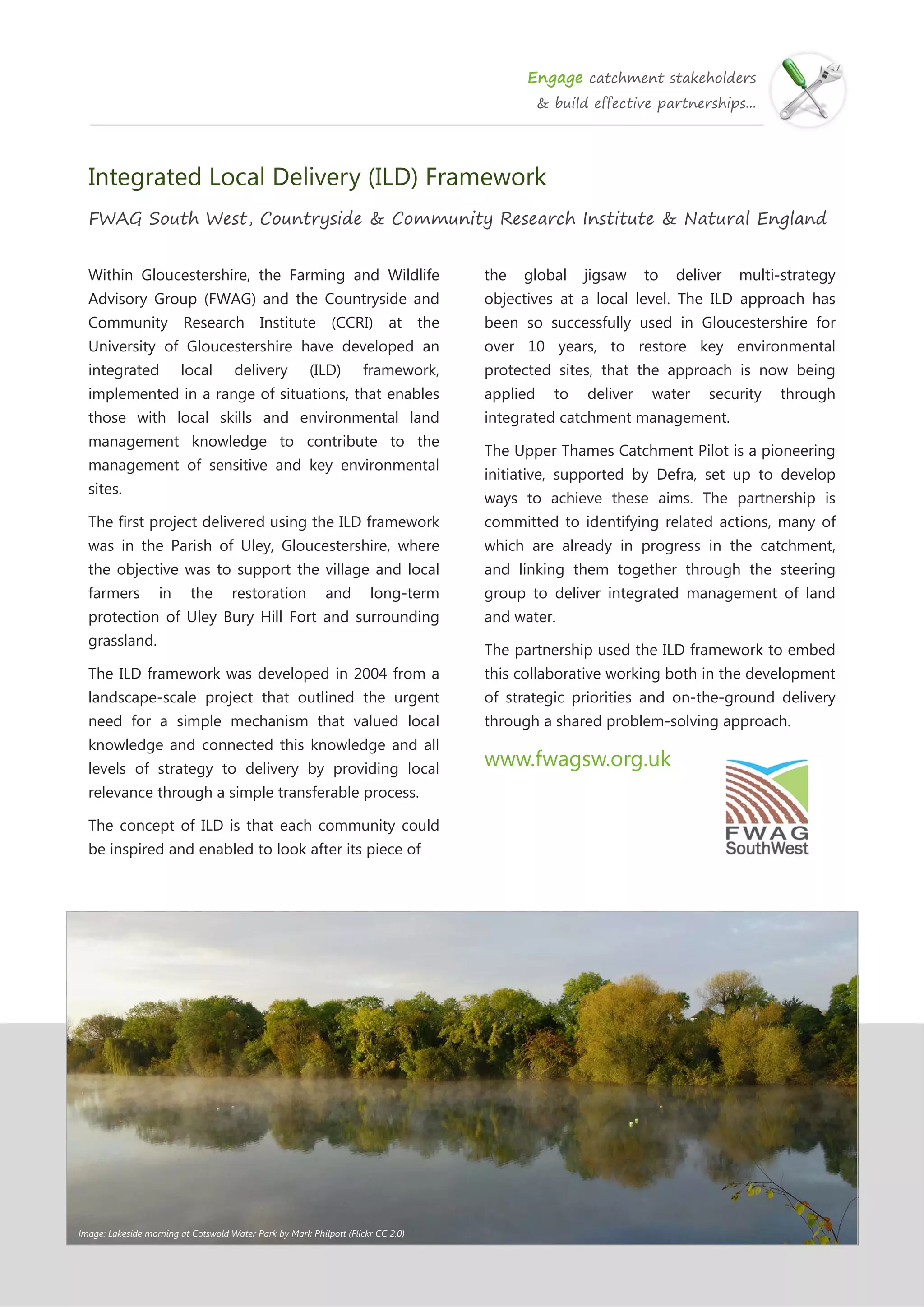 Engage catchment stakeholders
& build effective partnerships...
Integrated Local Delivery (ILD) Framework
FWAG South West, Countryside & Community Research Institute & Natural England
Within Gloucestershire, the Farming and Wildlife
Advisory Group (FWAG) and the Countryside and
Community Research Institute (CCRI) at the
University of Gloucestershire have developed an
integrated local delivery (ILD) framework,
implemented in a range of situations, that enables
those with local skills and environmental land
management knowledge to contribute to the
management of sensitive and key environmental
sites.
The first project delivered using the ILD framework
was in the Parish of Uley, Gloucestershire, where
the objective was to support the village and local
farmers in the restoration and long-term
protection of Uley Bury Hill Fort and surrounding
grassland.
The ILD framework was developed in 2004 from a
landscape-scale project that outlined the urgent
need for a simple mechanism that valued local
knowledge and connected this knowledge and all
levels of strategy to delivery by providing local
relevance through a simple transferable process.
The concept of ILD is that each community could
be inspired and enabled to look after its piece of
the global jigsaw to deliver multi-strategy
objectives at a local level. The ILD approach has
been so successfully used in Gloucestershire for
over 10 years, to restore key environmental
protected sites, that the approach is now being
applied to deliver water security through
integrated catchment management.
The Upper Thames Catchment Pilot is a pioneering
initiative, supported by Defra, set up to develop
ways to achieve these aims. The partnership is
committed to identifying related actions, many of
which are already in progress in the catchment,
and linking them together through the steering
group to deliver integrated management of land
and water.
The partnership used the ILD framework to embed
this collaborative working both in the development
of strategic priorities and on-the-ground delivery
through a shared problem-solving approach.
www.fwagsw.org.uk
Image: Lakeside morning at Cotswold Water Park by Mark Philpott (Flickr CC 2.0)
 