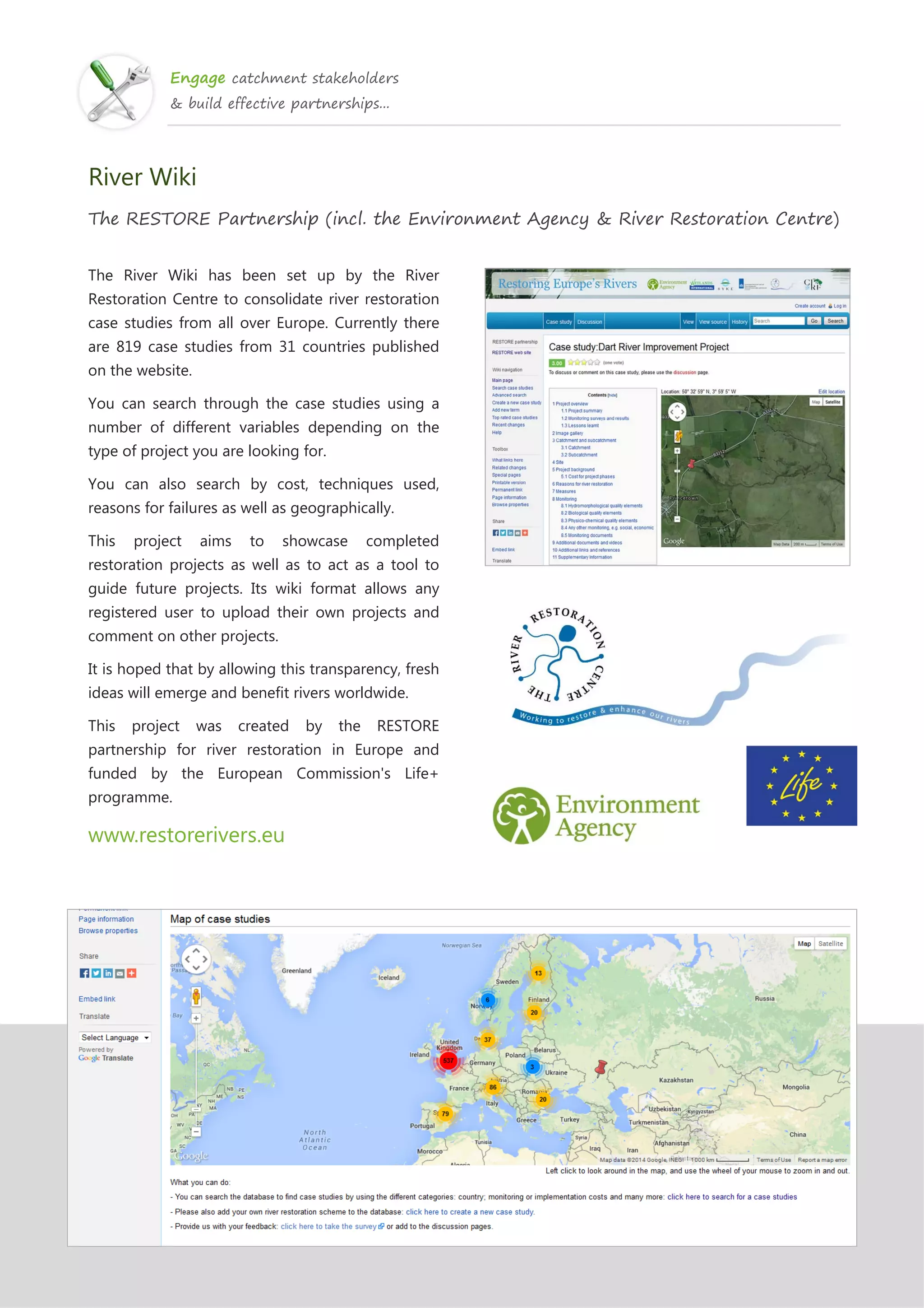 Engage catchment stakeholders
& build effective partnerships...
River Wiki
The RESTORE Partnership (incl. the Environment Agency & River Restoration Centre)
The River Wiki has been set up by the River
Restoration Centre to consolidate river restoration
case studies from all over Europe. Currently there
are 819 case studies from 31 countries published
on the website.
You can search through the case studies using a
number of different variables depending on the
type of project you are looking for.
You can also search by cost, techniques used,
reasons for failures as well as geographically.
This project aims to showcase completed
restoration projects as well as to act as a tool to
guide future projects. Its wiki format allows any
registered user to upload their own projects and
comment on other projects.
It is hoped that by allowing this transparency, fresh
ideas will emerge and benefit rivers worldwide.
This project was created by the RESTORE
partnership for river restoration in Europe and
funded by the European Commission's Life+
programme.
www.restorerivers.eu
 