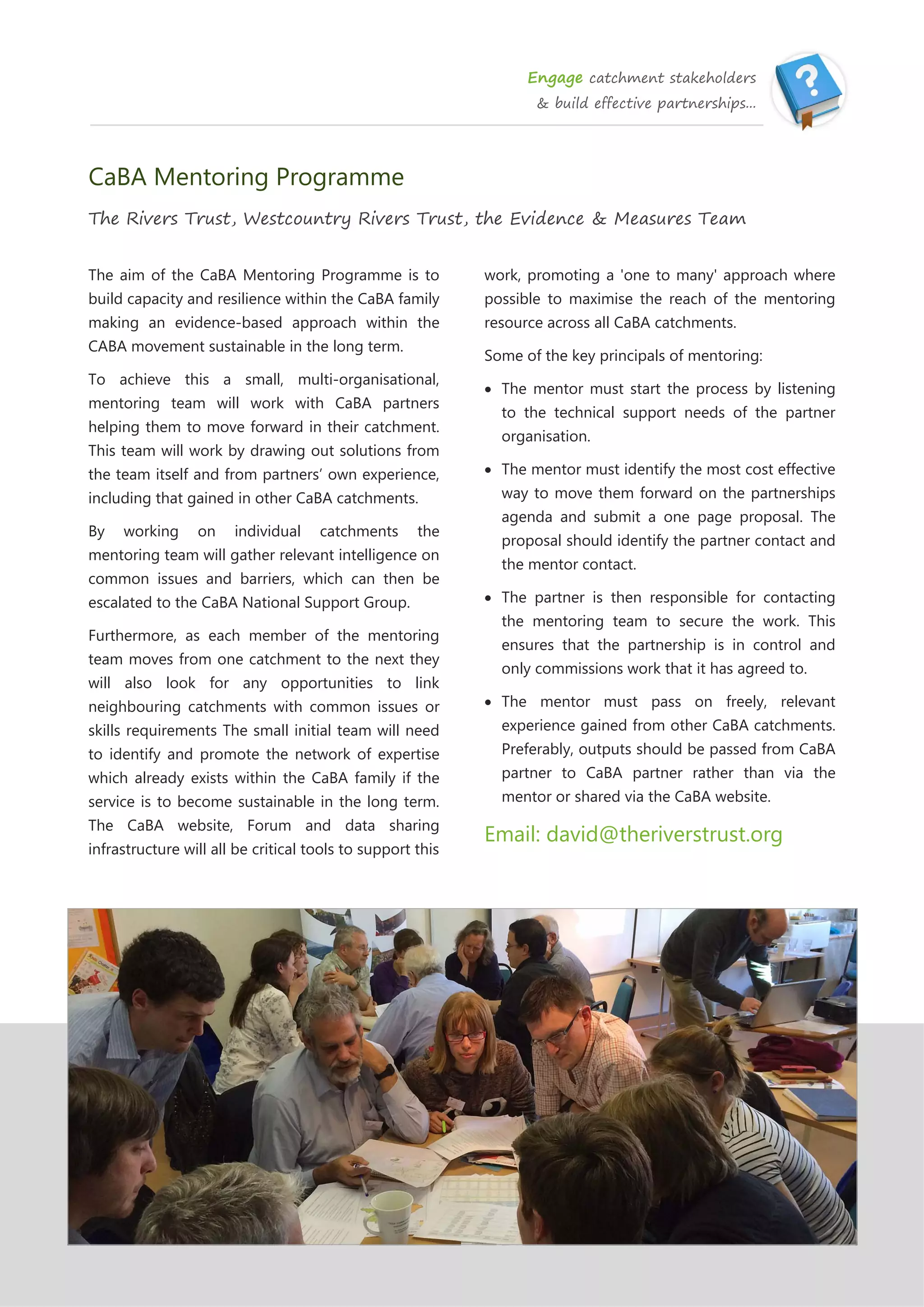 Engage catchment stakeholders
& build effective partnerships...
CaBA Mentoring Programme
The Rivers Trust, Westcountry Rivers Trust, the Evidence & Measures Team
The aim of the CaBA Mentoring Programme is to
build capacity and resilience within the CaBA family
making an evidence-based approach within the
CABA movement sustainable in the long term.
To achieve this a small, multi-organisational,
mentoring team will work with CaBA partners
helping them to move forward in their catchment.
This team will work by drawing out solutions from
the team itself and from partners’ own experience,
including that gained in other CaBA catchments.
By working on individual catchments the
mentoring team will gather relevant intelligence on
common issues and barriers, which can then be
escalated to the CaBA National Support Group.
Furthermore, as each member of the mentoring
team moves from one catchment to the next they
will also look for any opportunities to link
neighbouring catchments with common issues or
skills requirements The small initial team will need
to identify and promote the network of expertise
which already exists within the CaBA family if the
service is to become sustainable in the long term.
The CaBA website, Forum and data sharing
infrastructure will all be critical tools to support this
work, promoting a 'one to many' approach where
possible to maximise the reach of the mentoring
resource across all CaBA catchments.
Some of the key principals of mentoring:
 The mentor must start the process by listening
to the technical support needs of the partner
organisation.
 The mentor must identify the most cost effective
way to move them forward on the partnerships
agenda and submit a one page proposal. The
proposal should identify the partner contact and
the mentor contact.
 The partner is then responsible for contacting
the mentoring team to secure the work. This
ensures that the partnership is in control and
only commissions work that it has agreed to.
 The mentor must pass on freely, relevant
experience gained from other CaBA catchments.
Preferably, outputs should be passed from CaBA
partner to CaBA partner rather than via the
mentor or shared via the CaBA website.
Email: david@theriverstrust.org
 