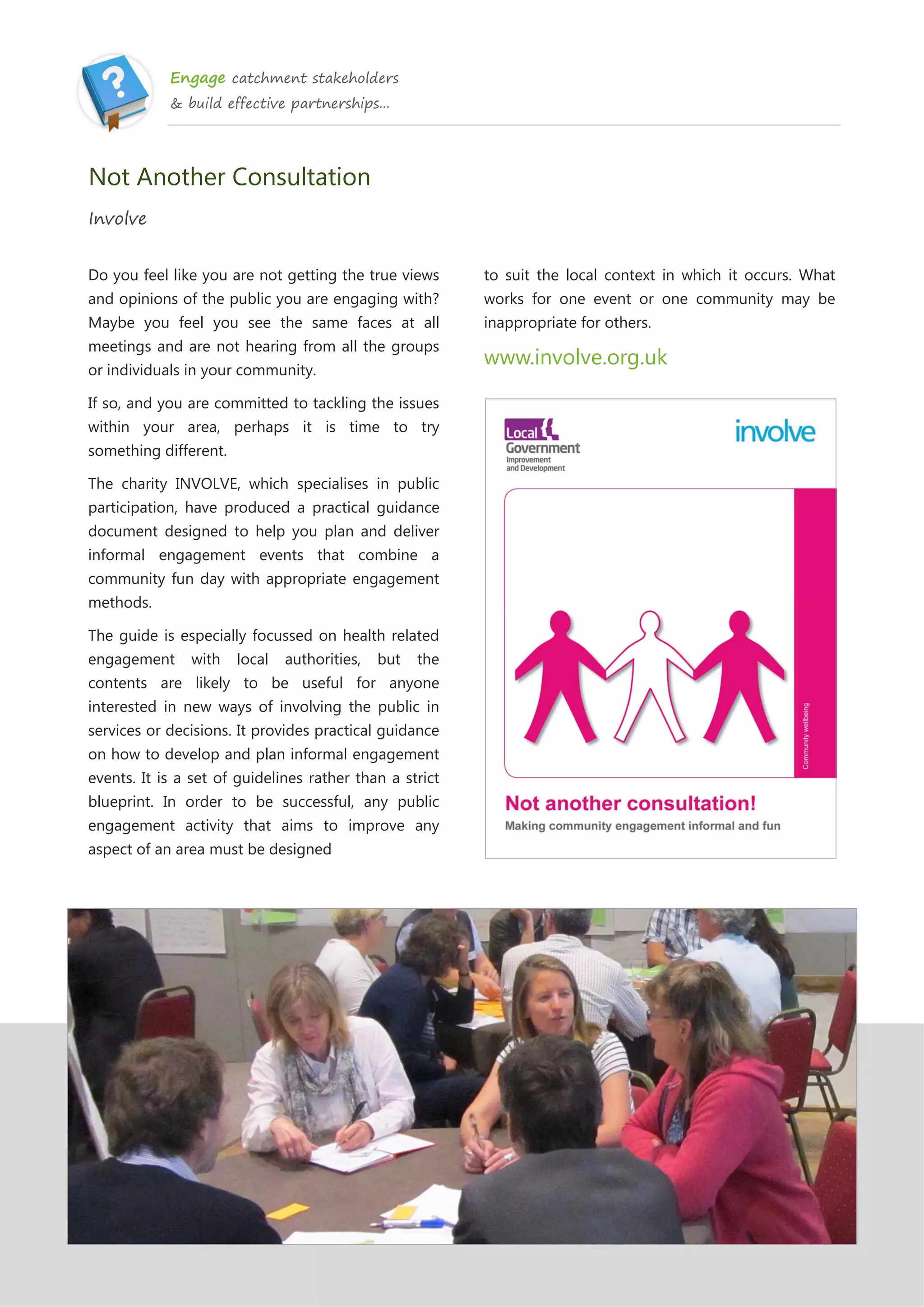 Engage catchment stakeholders
& build effective partnerships...
Not Another Consultation
Involve
Do you feel like you are not getting the true views
and opinions of the public you are engaging with?
Maybe you feel you see the same faces at all
meetings and are not hearing from all the groups
or individuals in your community.
If so, and you are committed to tackling the issues
within your area, perhaps it is time to try
something different.
The charity INVOLVE, which specialises in public
participation, have produced a practical guidance
document designed to help you plan and deliver
informal engagement events that combine a
community fun day with appropriate engagement
methods.
The guide is especially focussed on health related
engagement with local authorities, but the
contents are likely to be useful for anyone
interested in new ways of involving the public in
services or decisions. It provides practical guidance
on how to develop and plan informal engagement
events. It is a set of guidelines rather than a strict
blueprint. In order to be successful, any public
engagement activity that aims to improve any
aspect of an area must be designed
to suit the local context in which it occurs. What
works for one event or one community may be
inappropriate for others.
www.involve.org.uk
 
