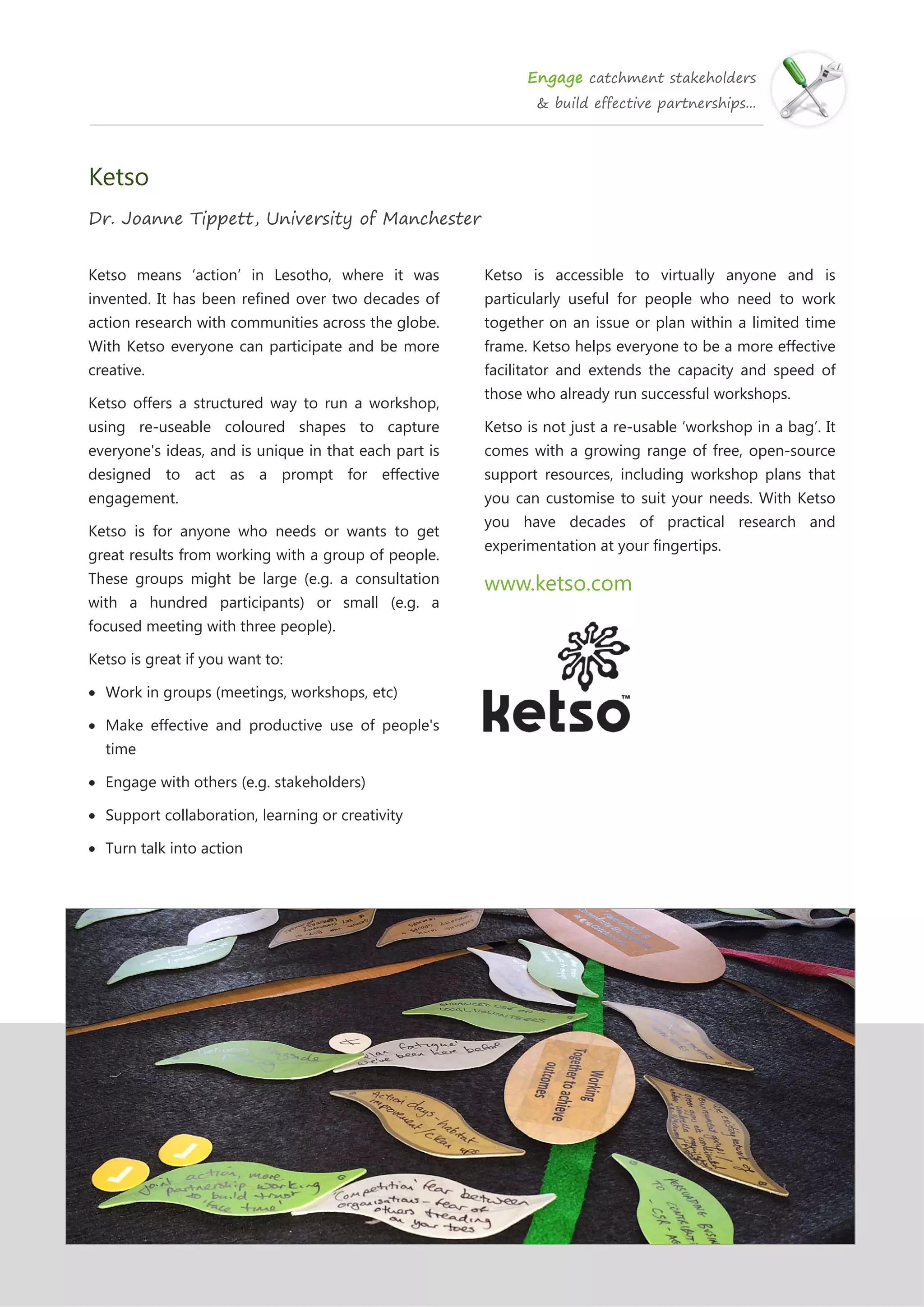 Engage catchment stakeholders
& build effective partnerships...
Ketso
Dr. Joanne Tippett, University of Manchester
Ketso means ‘action’ in Lesotho, where it was
invented. It has been refined over two decades of
action research with communities across the globe.
With Ketso everyone can participate and be more
creative.
Ketso offers a structured way to run a workshop,
using re-useable coloured shapes to capture
everyone's ideas, and is unique in that each part is
designed to act as a prompt for effective
engagement.
Ketso is for anyone who needs or wants to get
great results from working with a group of people.
These groups might be large (e.g. a consultation
with a hundred participants) or small (e.g. a
focused meeting with three people).
Ketso is great if you want to:
 Work in groups (meetings, workshops, etc)
 Make effective and productive use of people's
time
 Engage with others (e.g. stakeholders)
 Support collaboration, learning or creativity
 Turn talk into action
Ketso is accessible to virtually anyone and is
particularly useful for people who need to work
together on an issue or plan within a limited time
frame. Ketso helps everyone to be a more effective
facilitator and extends the capacity and speed of
those who already run successful workshops.
Ketso is not just a re-usable ‘workshop in a bag’. It
comes with a growing range of free, open-source
support resources, including workshop plans that
you can customise to suit your needs. With Ketso
you have decades of practical research and
experimentation at your fingertips.
www.ketso.com
 