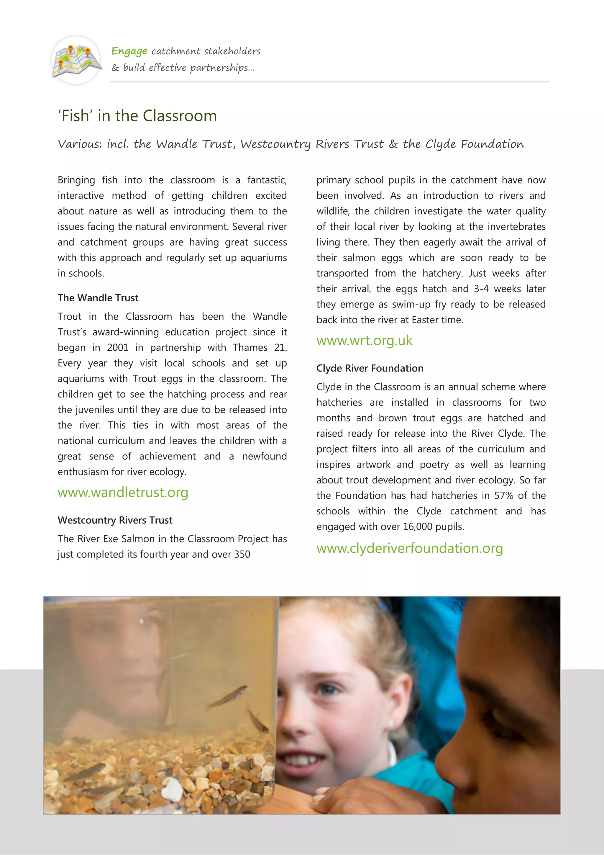 Engage catchment stakeholders
& build effective partnerships...
‘Fish’ in the Classroom
Various: incl. the Wandle Trust, Westcountry Rivers Trust & the Clyde Foundation
Bringing fish into the classroom is a fantastic,
interactive method of getting children excited
about nature as well as introducing them to the
issues facing the natural environment. Several river
and catchment groups are having great success
with this approach and regularly set up aquariums
in schools.
The Wandle Trust
Trout in the Classroom has been the Wandle
Trust’s award-winning education project since it
began in 2001 in partnership with Thames 21.
Every year they visit local schools and set up
aquariums with Trout eggs in the classroom. The
children get to see the hatching process and rear
the juveniles until they are due to be released into
the river. This ties in with most areas of the
national curriculum and leaves the children with a
great sense of achievement and a newfound
enthusiasm for river ecology.
www.wandletrust.org
Westcountry Rivers Trust
The River Exe Salmon in the Classroom Project has
just completed its fourth year and over 350
primary school pupils in the catchment have now
been involved. As an introduction to rivers and
wildlife, the children investigate the water quality
of their local river by looking at the invertebrates
living there. They then eagerly await the arrival of
their salmon eggs which are soon ready to be
transported from the hatchery. Just weeks after
their arrival, the eggs hatch and 3-4 weeks later
they emerge as swim-up fry ready to be released
back into the river at Easter time.
www.wrt.org.uk
Clyde River Foundation
Clyde in the Classroom is an annual scheme where
hatcheries are installed in classrooms for two
months and brown trout eggs are hatched and
raised ready for release into the River Clyde. The
project filters into all areas of the curriculum and
inspires artwork and poetry as well as learning
about trout development and river ecology. So far
the Foundation has had hatcheries in 57% of the
schools within the Clyde catchment and has
engaged with over 16,000 pupils.
www.clyderiverfoundation.org
 