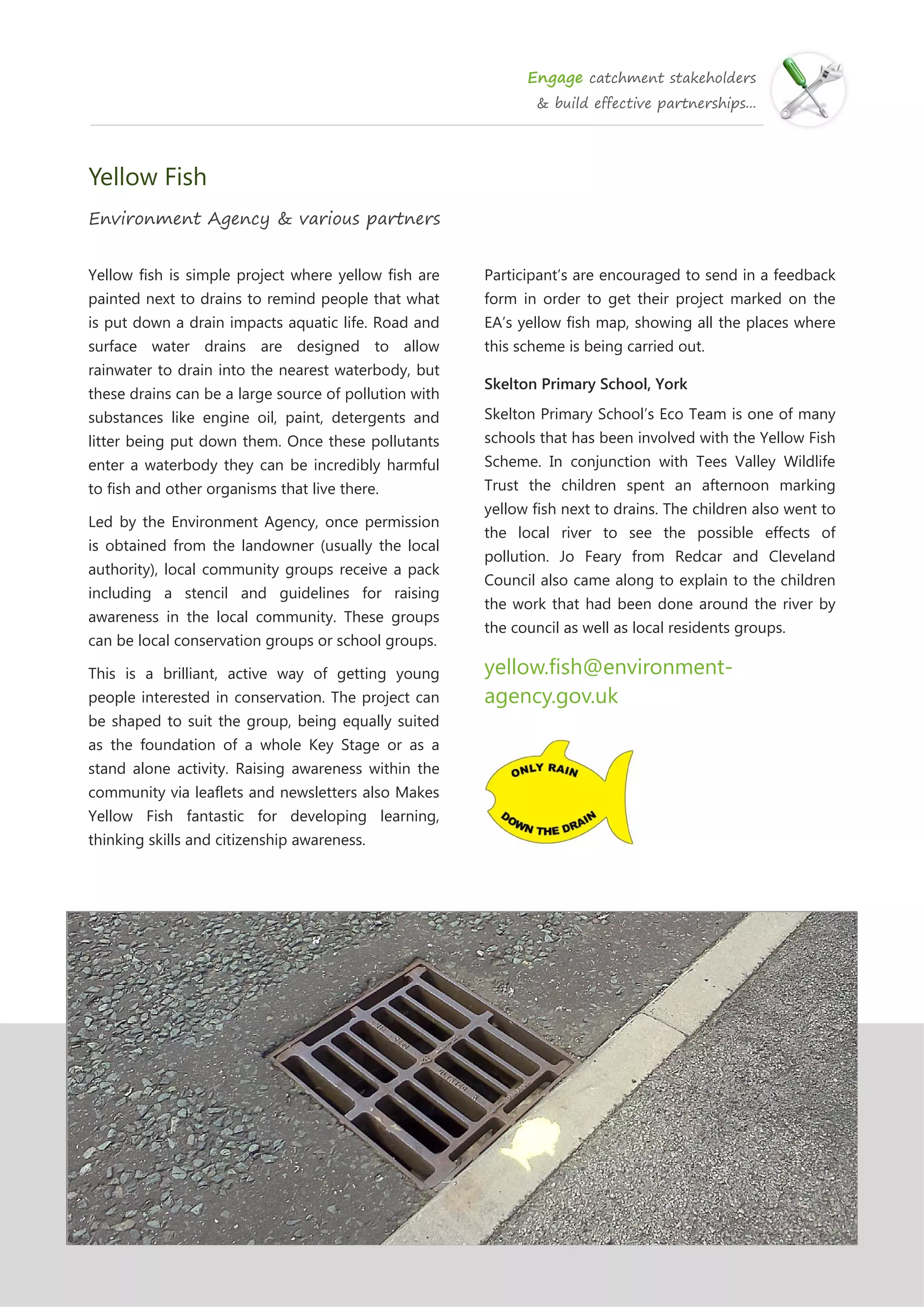 Engage catchment stakeholders
& build effective partnerships...
Yellow Fish
Environment Agency & various partners
Yellow fish is simple project where yellow fish are
painted next to drains to remind people that what
is put down a drain impacts aquatic life. Road and
surface water drains are designed to allow
rainwater to drain into the nearest waterbody, but
these drains can be a large source of pollution with
substances like engine oil, paint, detergents and
litter being put down them. Once these pollutants
enter a waterbody they can be incredibly harmful
to fish and other organisms that live there.
Led by the Environment Agency, once permission
is obtained from the landowner (usually the local
authority), local community groups receive a pack
including a stencil and guidelines for raising
awareness in the local community. These groups
can be local conservation groups or school groups.
This is a brilliant, active way of getting young
people interested in conservation. The project can
be shaped to suit the group, being equally suited
as the foundation of a whole Key Stage or as a
stand alone activity. Raising awareness within the
community via leaflets and newsletters also Makes
Yellow Fish fantastic for developing learning,
thinking skills and citizenship awareness.
Participant’s are encouraged to send in a feedback
form in order to get their project marked on the
EA’s yellow fish map, showing all the places where
this scheme is being carried out.
Skelton Primary School, York
Skelton Primary School’s Eco Team is one of many
schools that has been involved with the Yellow Fish
Scheme. In conjunction with Tees Valley Wildlife
Trust the children spent an afternoon marking
yellow fish next to drains. The children also went to
the local river to see the possible effects of
pollution. Jo Feary from Redcar and Cleveland
Council also came along to explain to the children
the work that had been done around the river by
the council as well as local residents groups.
yellow.fish@environment-
agency.gov.uk
 