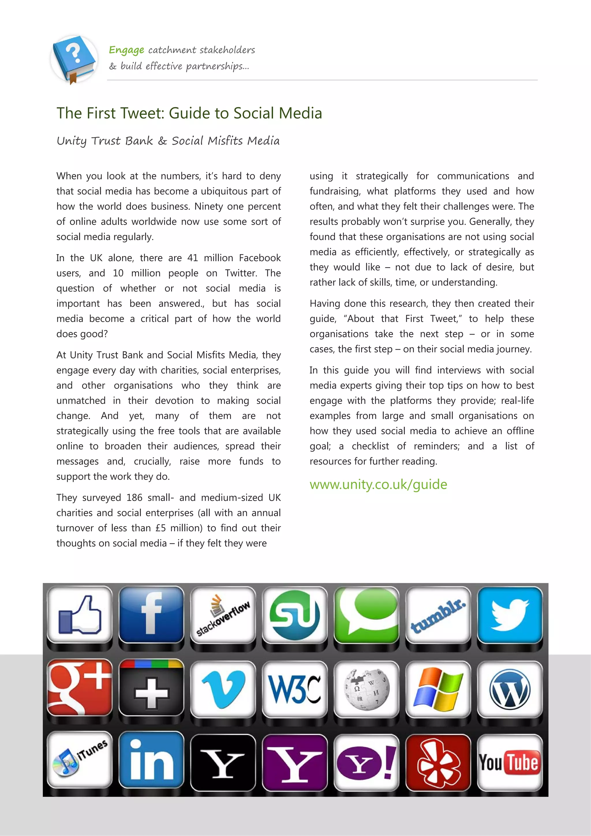 Engage catchment stakeholders
& build effective partnerships...
The First Tweet: Guide to Social Media
Unity Trust Bank & Social Misfits Media
When you look at the numbers, it’s hard to deny
that social media has become a ubiquitous part of
how the world does business. Ninety one percent
of online adults worldwide now use some sort of
social media regularly.
In the UK alone, there are 41 million Facebook
users, and 10 million people on Twitter. The
question of whether or not social media is
important has been answered., but has social
media become a critical part of how the world
does good?
At Unity Trust Bank and Social Misfits Media, they
engage every day with charities, social enterprises,
and other organisations who they think are
unmatched in their devotion to making social
change. And yet, many of them are not
strategically using the free tools that are available
online to broaden their audiences, spread their
messages and, crucially, raise more funds to
support the work they do.
They surveyed 186 small- and medium-sized UK
charities and social enterprises (all with an annual
turnover of less than £5 million) to find out their
thoughts on social media – if they felt they were
using it strategically for communications and
fundraising, what platforms they used and how
often, and what they felt their challenges were. The
results probably won’t surprise you. Generally, they
found that these organisations are not using social
media as efficiently, effectively, or strategically as
they would like – not due to lack of desire, but
rather lack of skills, time, or understanding.
Having done this research, they then created their
guide, “About that First Tweet,” to help these
organisations take the next step – or in some
cases, the first step – on their social media journey.
In this guide you will find interviews with social
media experts giving their top tips on how to best
engage with the platforms they provide; real-life
examples from large and small organisations on
how they used social media to achieve an offline
goal; a checklist of reminders; and a list of
resources for further reading.
www.unity.co.uk/guide
 