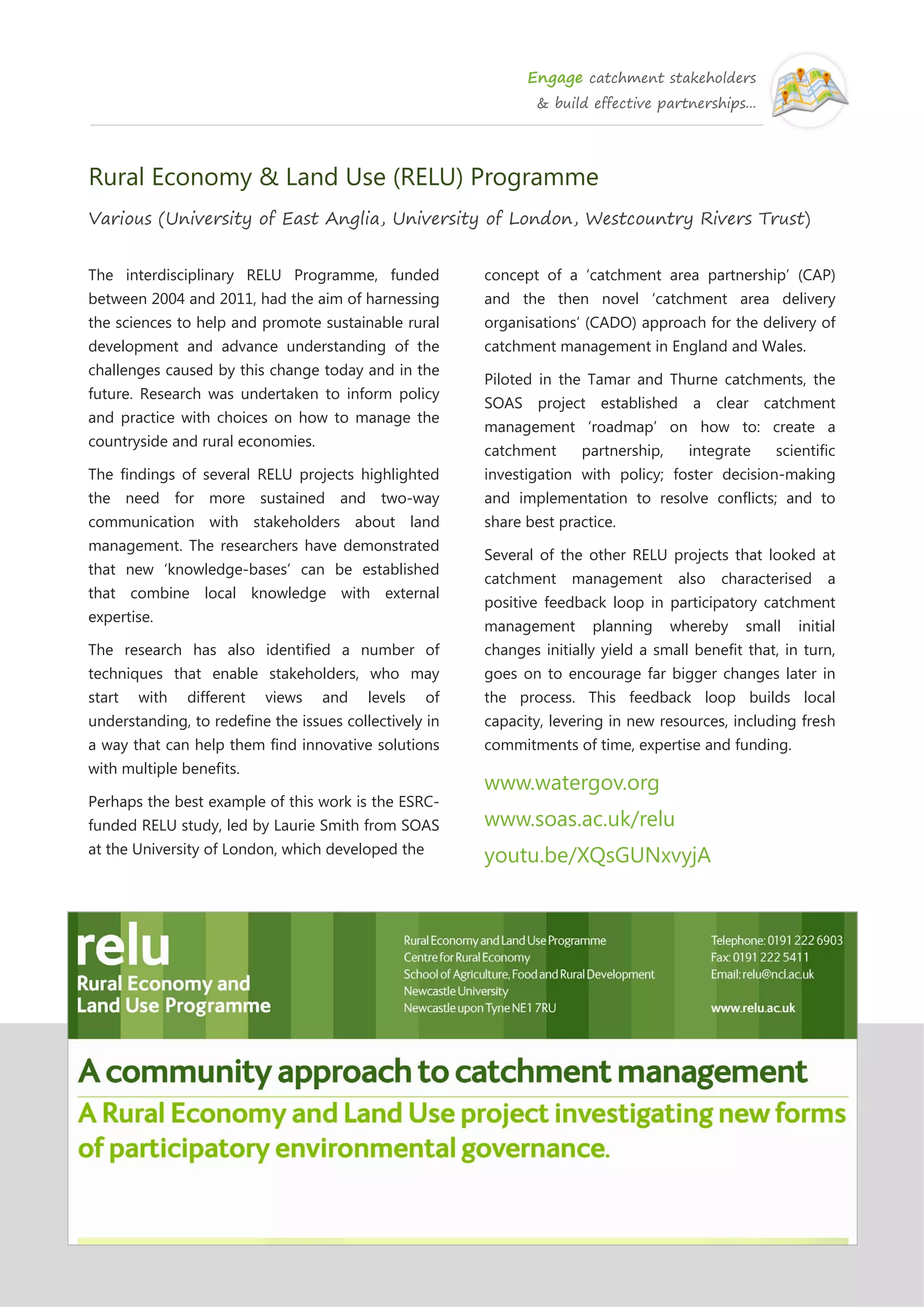 Engage catchment stakeholders
& build effective partnerships...
Rural Economy & Land Use (RELU) Programme
Various (University of East Anglia, University of London, Westcountry Rivers Trust)
The interdisciplinary RELU Programme, funded
between 2004 and 2011, had the aim of harnessing
the sciences to help and promote sustainable rural
development and advance understanding of the
challenges caused by this change today and in the
future. Research was undertaken to inform policy
and practice with choices on how to manage the
countryside and rural economies.
The findings of several RELU projects highlighted
the need for more sustained and two-way
communication with stakeholders about land
management. The researchers have demonstrated
that new ‘knowledge-bases’ can be established
that combine local knowledge with external
expertise.
The research has also identified a number of
techniques that enable stakeholders, who may
start with different views and levels of
understanding, to redefine the issues collectively in
a way that can help them find innovative solutions
with multiple benefits.
Perhaps the best example of this work is the ESRC-
funded RELU study, led by Laurie Smith from SOAS
at the University of London, which developed the
concept of a ‘catchment area partnership’ (CAP)
and the then novel ‘catchment area delivery
organisations’ (CADO) approach for the delivery of
catchment management in England and Wales.
Piloted in the Tamar and Thurne catchments, the
SOAS project established a clear catchment
management ‘roadmap’ on how to: create a
catchment partnership, integrate scientific
investigation with policy; foster decision-making
and implementation to resolve conflicts; and to
share best practice.
Several of the other RELU projects that looked at
catchment management also characterised a
positive feedback loop in participatory catchment
management planning whereby small initial
changes initially yield a small benefit that, in turn,
goes on to encourage far bigger changes later in
the process. This feedback loop builds local
capacity, levering in new resources, including fresh
commitments of time, expertise and funding.
www.watergov.org
www.soas.ac.uk/relu
youtu.be/XQsGUNxvyjA
 