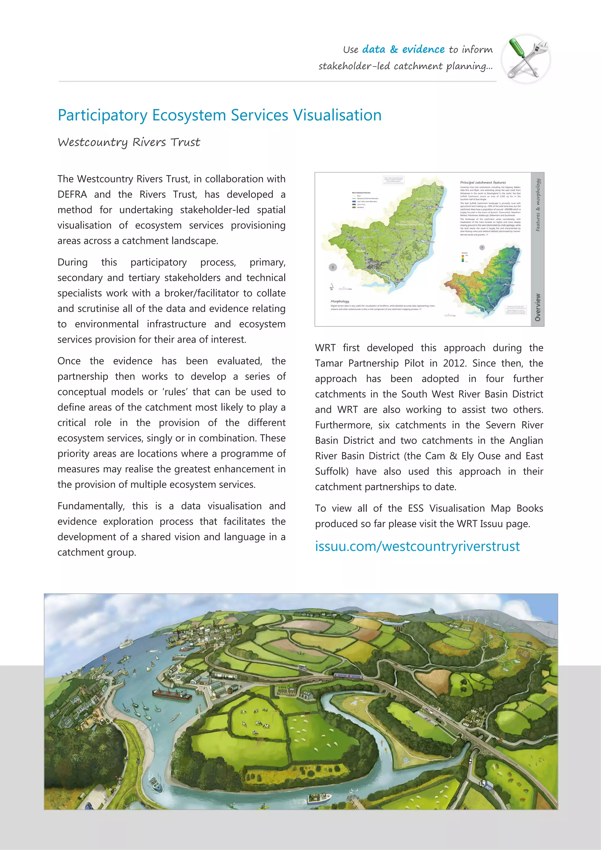 Use data & evidence to inform
stakeholder-led catchment planning...
Participatory Ecosystem Services Visualisation
Westcountry Rivers Trust
The Westcountry Rivers Trust, in collaboration with
DEFRA and the Rivers Trust, has developed a
method for undertaking stakeholder-led spatial
visualisation of ecosystem services provisioning
areas across a catchment landscape.
During this participatory process, primary,
secondary and tertiary stakeholders and technical
specialists work with a broker/facilitator to collate
and scrutinise all of the data and evidence relating
to environmental infrastructure and ecosystem
services provision for their area of interest.
Once the evidence has been evaluated, the
partnership then works to develop a series of
conceptual models or ‘rules’ that can be used to
define areas of the catchment most likely to play a
critical role in the provision of the different
ecosystem services, singly or in combination. These
priority areas are locations where a programme of
measures may realise the greatest enhancement in
the provision of multiple ecosystem services.
Fundamentally, this is a data visualisation and
evidence exploration process that facilitates the
development of a shared vision and language in a
catchment group.
WRT first developed this approach during the
Tamar Partnership Pilot in 2012. Since then, the
approach has been adopted in four further
catchments in the South West River Basin District
and WRT are also working to assist two others.
Furthermore, six catchments in the Severn River
Basin District and two catchments in the Anglian
River Basin District (the Cam & Ely Ouse and East
Suffolk) have also used this approach in their
catchment partnerships to date.
To view all of the ESS Visualisation Map Books
produced so far please visit the WRT Issuu page.
issuu.com/westcountryriverstrust
 