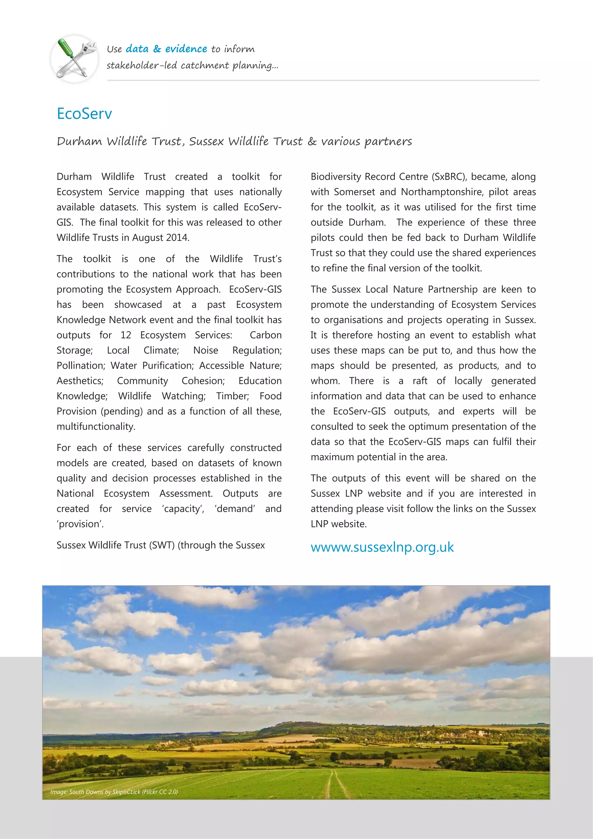 Use data & evidence to inform
stakeholder-led catchment planning...
EcoServ
Durham Wildlife Trust, Sussex Wildlife Trust & various partners
Durham Wildlife Trust created a toolkit for
Ecosystem Service mapping that uses nationally
available datasets. This system is called EcoServ-
GIS. The final toolkit for this was released to other
Wildlife Trusts in August 2014.
The toolkit is one of the Wildlife Trust’s
contributions to the national work that has been
promoting the Ecosystem Approach. EcoServ-GIS
has been showcased at a past Ecosystem
Knowledge Network event and the final toolkit has
outputs for 12 Ecosystem Services: Carbon
Storage; Local Climate; Noise Regulation;
Pollination; Water Purification; Accessible Nature;
Aesthetics; Community Cohesion; Education
Knowledge; Wildlife Watching; Timber; Food
Provision (pending) and as a function of all these,
multifunctionality.
For each of these services carefully constructed
models are created, based on datasets of known
quality and decision processes established in the
National Ecosystem Assessment. Outputs are
created for service ‘capacity’, ‘demand’ and
‘provision’.
Sussex Wildlife Trust (SWT) (through the Sussex
Biodiversity Record Centre (SxBRC), became, along
with Somerset and Northamptonshire, pilot areas
for the toolkit, as it was utilised for the first time
outside Durham. The experience of these three
pilots could then be fed back to Durham Wildlife
Trust so that they could use the shared experiences
to refine the final version of the toolkit.
The Sussex Local Nature Partnership are keen to
promote the understanding of Ecosystem Services
to organisations and projects operating in Sussex.
It is therefore hosting an event to establish what
uses these maps can be put to, and thus how the
maps should be presented, as products, and to
whom. There is a raft of locally generated
information and data that can be used to enhance
the EcoServ-GIS outputs, and experts will be
consulted to seek the optimum presentation of the
data so that the EcoServ-GIS maps can fulfil their
maximum potential in the area.
The outputs of this event will be shared on the
Sussex LNP website and if you are interested in
attending please visit follow the links on the Sussex
LNP website.
wwww.sussexlnp.org.uk
Image: South Downs by SkipnCLick (Flickr CC 2.0)
 