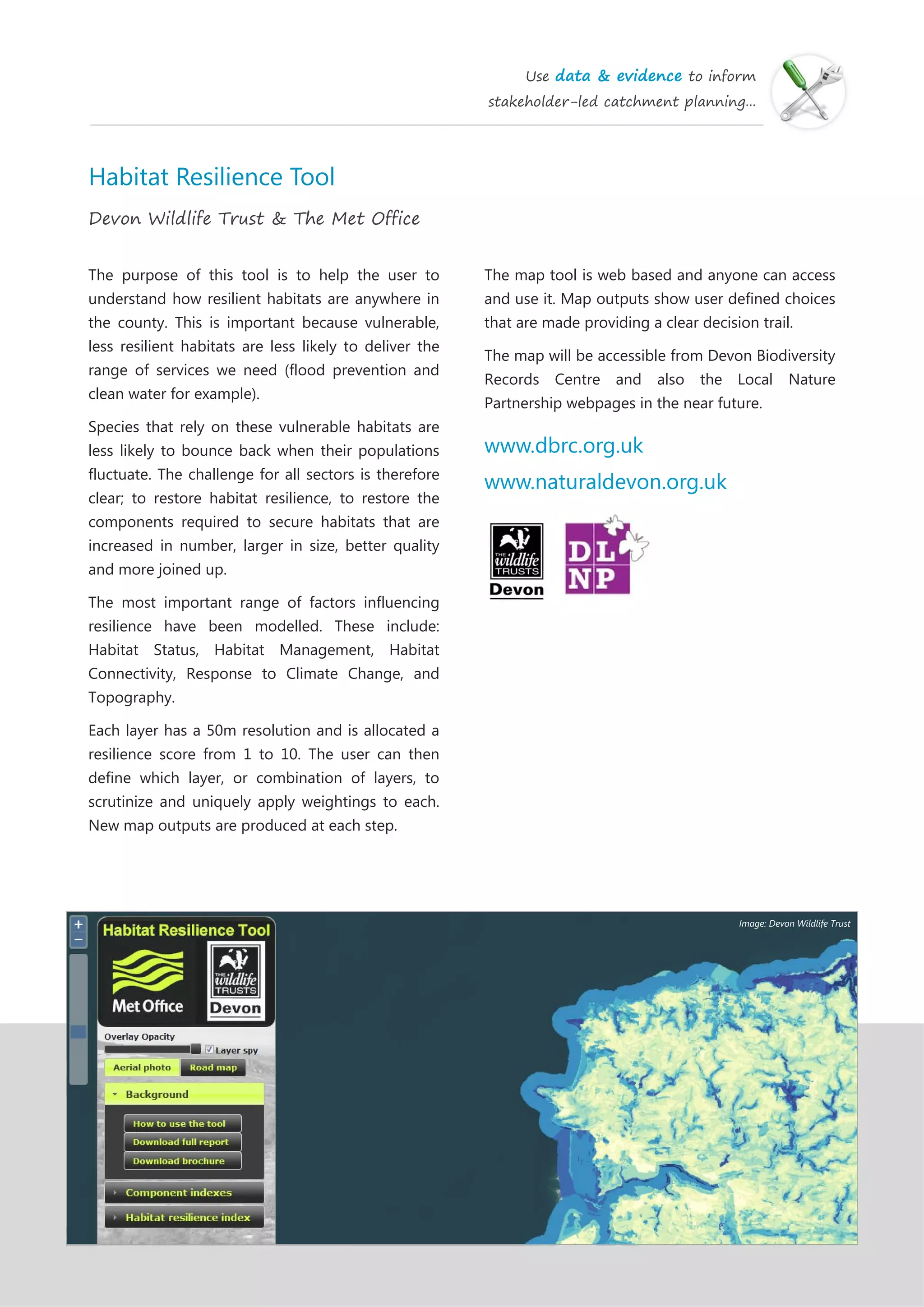 Use data & evidence to inform
stakeholder-led catchment planning...
Habitat Resilience Tool
Devon Wildlife Trust & The Met Office
The purpose of this tool is to help the user to
understand how resilient habitats are anywhere in
the county. This is important because vulnerable,
less resilient habitats are less likely to deliver the
range of services we need (flood prevention and
clean water for example).
Species that rely on these vulnerable habitats are
less likely to bounce back when their populations
fluctuate. The challenge for all sectors is therefore
clear; to restore habitat resilience, to restore the
components required to secure habitats that are
increased in number, larger in size, better quality
and more joined up.
The most important range of factors influencing
resilience have been modelled. These include:
Habitat Status, Habitat Management, Habitat
Connectivity, Response to Climate Change, and
Topography.
Each layer has a 50m resolution and is allocated a
resilience score from 1 to 10. The user can then
define which layer, or combination of layers, to
scrutinize and uniquely apply weightings to each.
New map outputs are produced at each step.
The map tool is web based and anyone can access
and use it. Map outputs show user defined choices
that are made providing a clear decision trail.
The map will be accessible from Devon Biodiversity
Records Centre and also the Local Nature
Partnership webpages in the near future.
www.dbrc.org.uk
www.naturaldevon.org.uk
Image: Devon Wildlife Trust
 