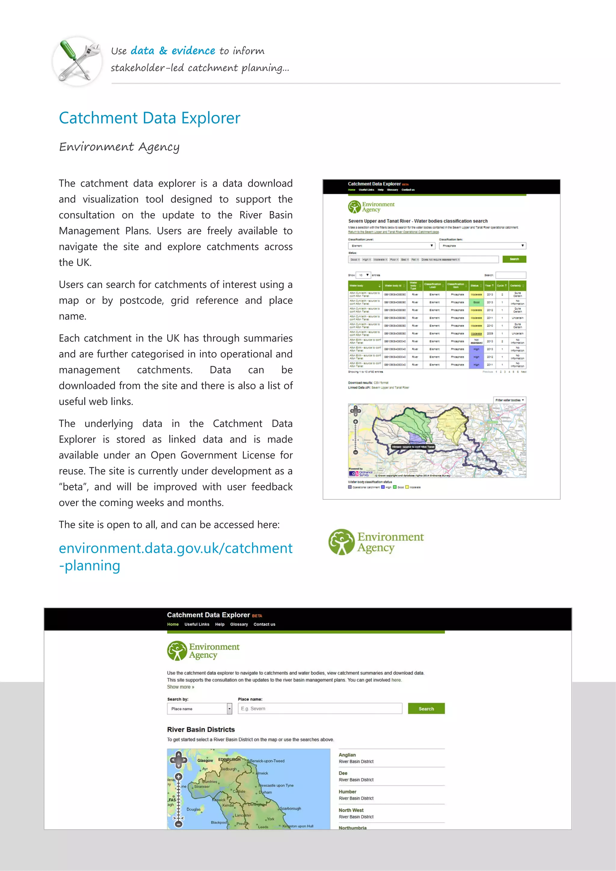 Use data & evidence to inform
stakeholder-led catchment planning...
Catchment Data Explorer
Environment Agency
The catchment data explorer is a data download
and visualization tool designed to support the
consultation on the update to the River Basin
Management Plans. Users are freely available to
navigate the site and explore catchments across
the UK.
Users can search for catchments of interest using a
map or by postcode, grid reference and place
name.
Each catchment in the UK has through summaries
and are further categorised in into operational and
management catchments. Data can be
downloaded from the site and there is also a list of
useful web links.
The underlying data in the Catchment Data
Explorer is stored as linked data and is made
available under an Open Government License for
reuse. The site is currently under development as a
“beta”, and will be improved with user feedback
over the coming weeks and months.
The site is open to all, and can be accessed here:
environment.data.gov.uk/catchment
-planning
 