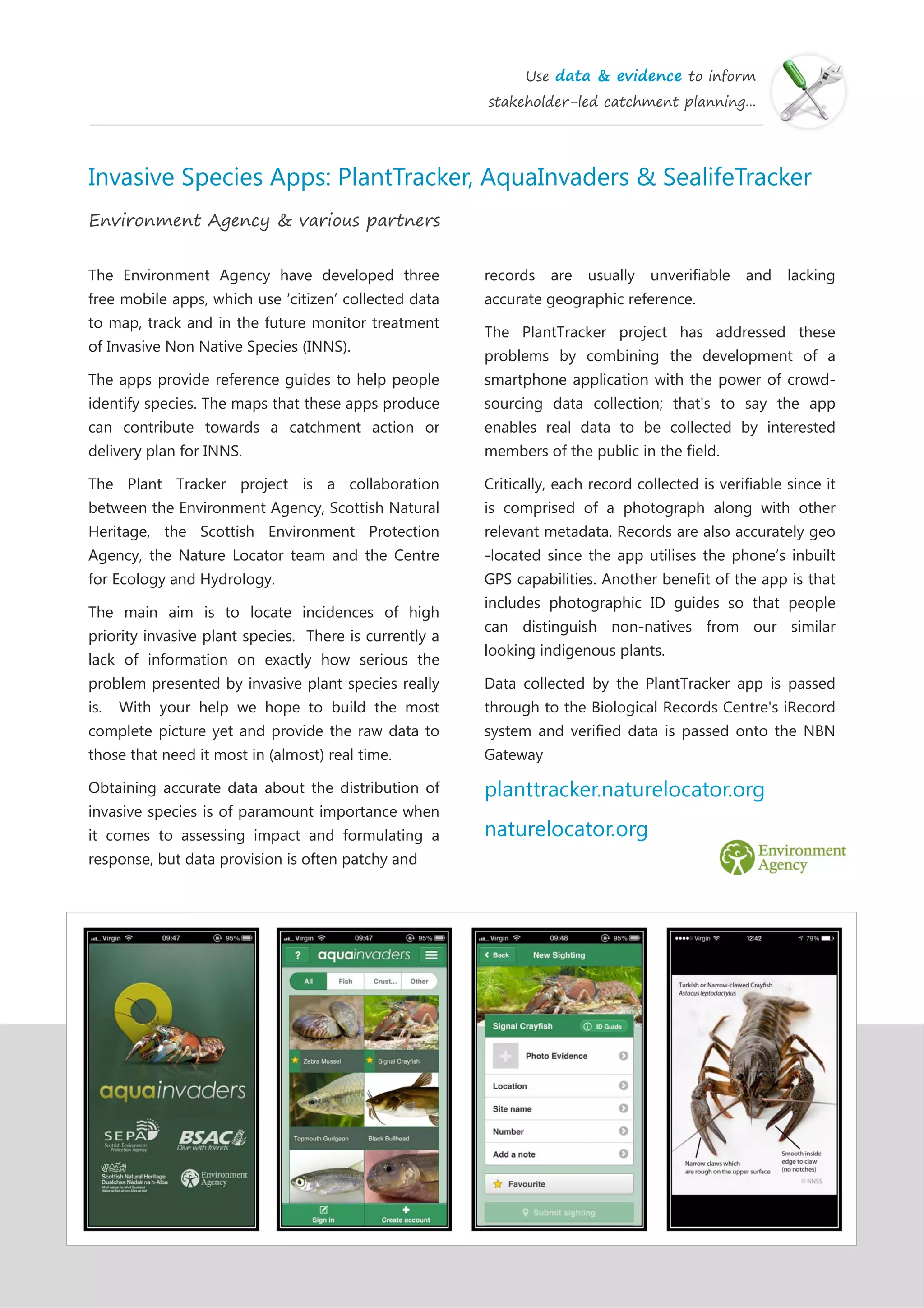 Use data & evidence to inform
stakeholder-led catchment planning...
Invasive Species Apps: PlantTracker, AquaInvaders & SealifeTracker
Environment Agency & various partners
The Environment Agency have developed three
free mobile apps, which use ‘citizen’ collected data
to map, track and in the future monitor treatment
of Invasive Non Native Species (INNS).
The apps provide reference guides to help people
identify species. The maps that these apps produce
can contribute towards a catchment action or
delivery plan for INNS.
The Plant Tracker project is a collaboration
between the Environment Agency, Scottish Natural
Heritage, the Scottish Environment Protection
Agency, the Nature Locator team and the Centre
for Ecology and Hydrology.
The main aim is to locate incidences of high
priority invasive plant species. There is currently a
lack of information on exactly how serious the
problem presented by invasive plant species really
is. With your help we hope to build the most
complete picture yet and provide the raw data to
those that need it most in (almost) real time.
Obtaining accurate data about the distribution of
invasive species is of paramount importance when
it comes to assessing impact and formulating a
response, but data provision is often patchy and
records are usually unverifiable and lacking
accurate geographic reference.
The PlantTracker project has addressed these
problems by combining the development of a
smartphone application with the power of crowd-
sourcing data collection; that's to say the app
enables real data to be collected by interested
members of the public in the field.
Critically, each record collected is verifiable since it
is comprised of a photograph along with other
relevant metadata. Records are also accurately geo
-located since the app utilises the phone’s inbuilt
GPS capabilities. Another benefit of the app is that
includes photographic ID guides so that people
can distinguish non-natives from our similar
looking indigenous plants.
Data collected by the PlantTracker app is passed
through to the Biological Records Centre's iRecord
system and verified data is passed onto the NBN
Gateway
planttracker.naturelocator.org
naturelocator.org
 