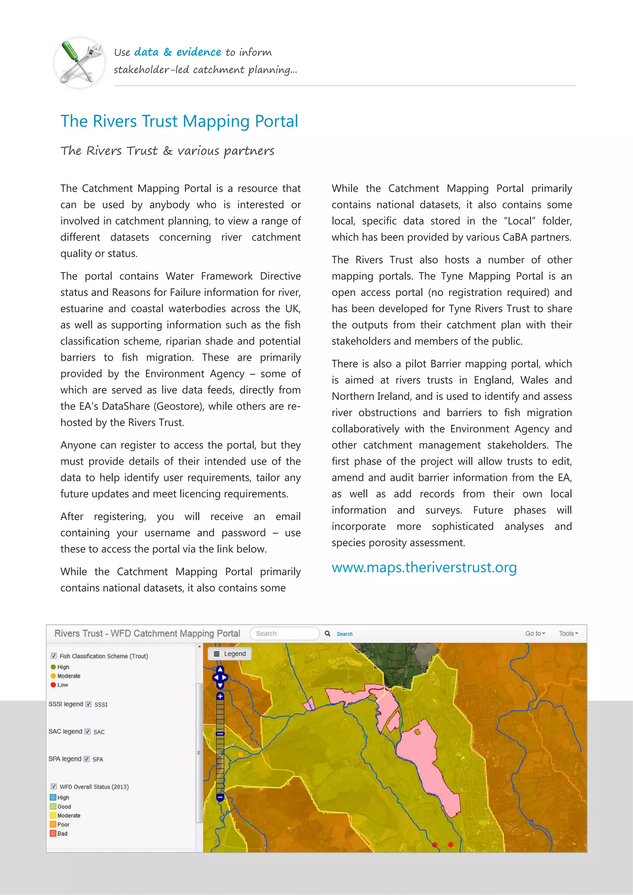 Use data & evidence to inform
stakeholder-led catchment planning...
The Rivers Trust Mapping Portal
The Rivers Trust & various partners
The Catchment Mapping Portal is a resource that
can be used by anybody who is interested or
involved in catchment planning, to view a range of
different datasets concerning river catchment
quality or status.
The portal contains Water Framework Directive
status and Reasons for Failure information for river,
estuarine and coastal waterbodies across the UK,
as well as supporting information such as the fish
classification scheme, riparian shade and potential
barriers to fish migration. These are primarily
provided by the Environment Agency – some of
which are served as live data feeds, directly from
the EA’s DataShare (Geostore), while others are re-
hosted by the Rivers Trust.
Anyone can register to access the portal, but they
must provide details of their intended use of the
data to help identify user requirements, tailor any
future updates and meet licencing requirements.
After registering, you will receive an email
containing your username and password – use
these to access the portal via the link below.
While the Catchment Mapping Portal primarily
contains national datasets, it also contains some
While the Catchment Mapping Portal primarily
contains national datasets, it also contains some
local, specific data stored in the “Local” folder,
which has been provided by various CaBA partners.
The Rivers Trust also hosts a number of other
mapping portals. The Tyne Mapping Portal is an
open access portal (no registration required) and
has been developed for Tyne Rivers Trust to share
the outputs from their catchment plan with their
stakeholders and members of the public.
There is also a pilot Barrier mapping portal, which
is aimed at rivers trusts in England, Wales and
Northern Ireland, and is used to identify and assess
river obstructions and barriers to fish migration
collaboratively with the Environment Agency and
other catchment management stakeholders. The
first phase of the project will allow trusts to edit,
amend and audit barrier information from the EA,
as well as add records from their own local
information and surveys. Future phases will
incorporate more sophisticated analyses and
species porosity assessment.
www.maps.theriverstrust.org
 
