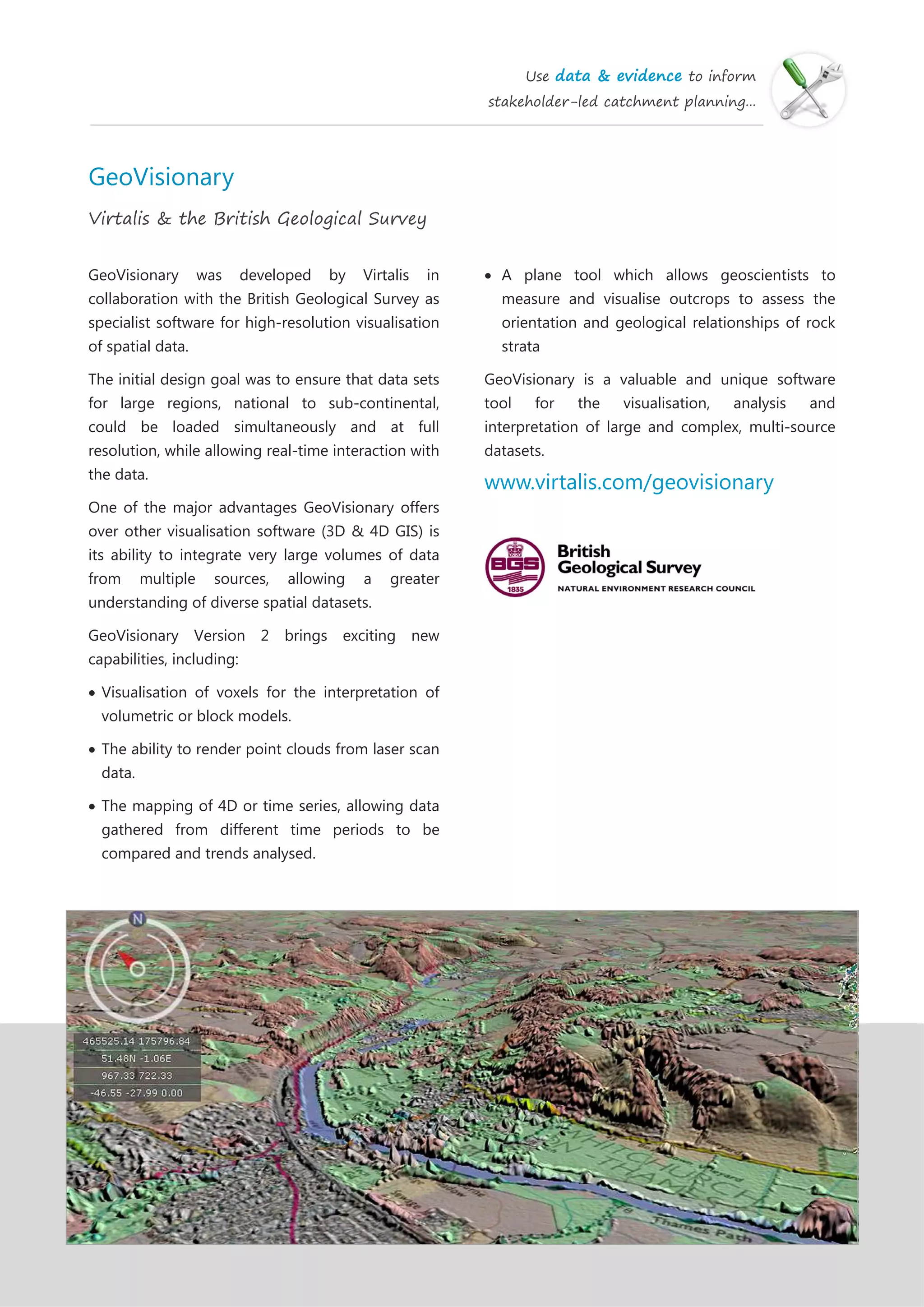 Use data & evidence to inform
stakeholder-led catchment planning...
GeoVisionary
Virtalis & the British Geological Survey
GeoVisionary was developed by Virtalis in
collaboration with the British Geological Survey as
specialist software for high-resolution visualisation
of spatial data.
The initial design goal was to ensure that data sets
for large regions, national to sub-continental,
could be loaded simultaneously and at full
resolution, while allowing real-time interaction with
the data.
One of the major advantages GeoVisionary offers
over other visualisation software (3D & 4D GIS) is
its ability to integrate very large volumes of data
from multiple sources, allowing a greater
understanding of diverse spatial datasets.
GeoVisionary Version 2 brings exciting new
capabilities, including:
Visualisation of voxels for the interpretation of
volumetric or block models.
The ability to render point clouds from laser scan
data.
The mapping of 4D or time series, allowing data
gathered from different time periods to be
compared and trends analysed.
 A plane tool which allows geoscientists to
measure and visualise outcrops to assess the
orientation and geological relationships of rock
strata
GeoVisionary is a valuable and unique software
tool for the visualisation, analysis and
interpretation of large and complex, multi-source
datasets.
www.virtalis.com/geovisionary
 