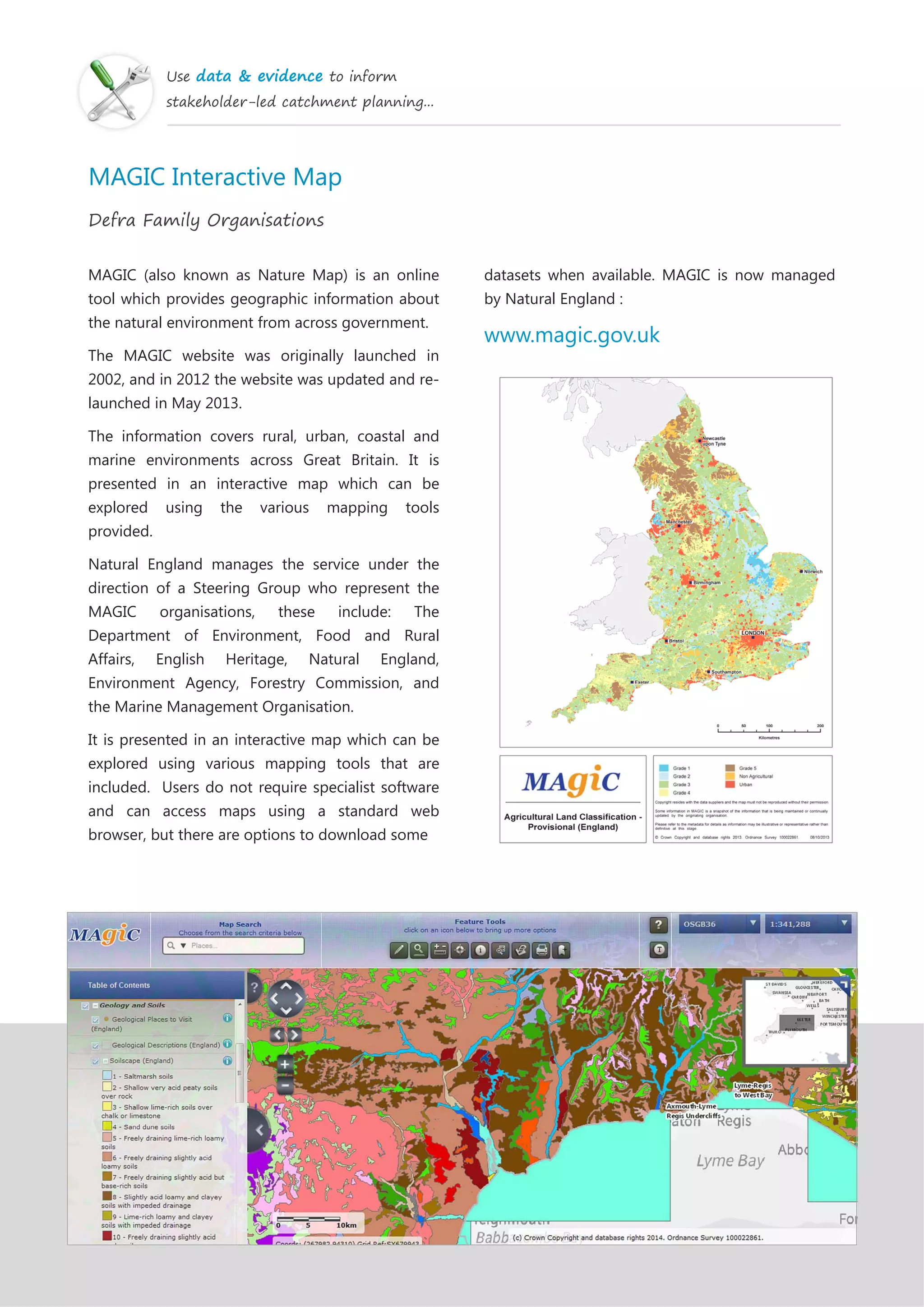 Use data & evidence to inform
stakeholder-led catchment planning...
MAGIC Interactive Map
Defra Family Organisations
MAGIC (also known as Nature Map) is an online
tool which provides geographic information about
the natural environment from across government.
The MAGIC website was originally launched in
2002, and in 2012 the website was updated and re-
launched in May 2013.
The information covers rural, urban, coastal and
marine environments across Great Britain. It is
presented in an interactive map which can be
explored using the various mapping tools
provided.
Natural England manages the service under the
direction of a Steering Group who represent the
MAGIC organisations, these include: The
Department of Environment, Food and Rural
Affairs, English Heritage, Natural England,
Environment Agency, Forestry Commission, and
the Marine Management Organisation.
It is presented in an interactive map which can be
explored using various mapping tools that are
included. Users do not require specialist software
and can access maps using a standard web
browser, but there are options to download some
datasets when available. MAGIC is now managed
by Natural England :
www.magic.gov.uk
 