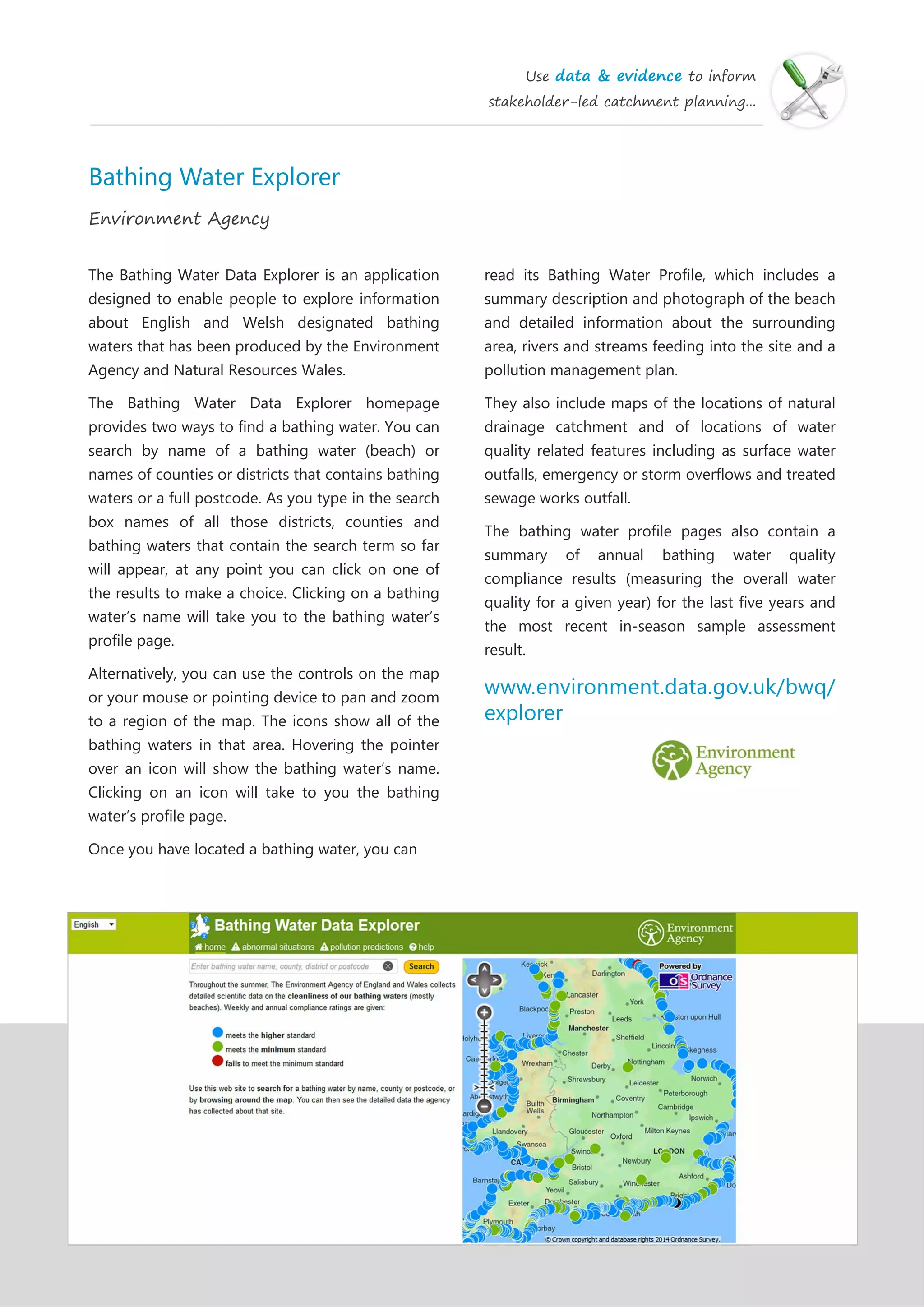 Use data & evidence to inform
stakeholder-led catchment planning...
Bathing Water Explorer
Environment Agency
The Bathing Water Data Explorer is an application
designed to enable people to explore information
about English and Welsh designated bathing
waters that has been produced by the Environment
Agency and Natural Resources Wales.
The Bathing Water Data Explorer homepage
provides two ways to find a bathing water. You can
search by name of a bathing water (beach) or
names of counties or districts that contains bathing
waters or a full postcode. As you type in the search
box names of all those districts, counties and
bathing waters that contain the search term so far
will appear, at any point you can click on one of
the results to make a choice. Clicking on a bathing
water’s name will take you to the bathing water’s
profile page.
Alternatively, you can use the controls on the map
or your mouse or pointing device to pan and zoom
to a region of the map. The icons show all of the
bathing waters in that area. Hovering the pointer
over an icon will show the bathing water’s name.
Clicking on an icon will take to you the bathing
water’s profile page.
Once you have located a bathing water, you can
read its Bathing Water Profile, which includes a
summary description and photograph of the beach
and detailed information about the surrounding
area, rivers and streams feeding into the site and a
pollution management plan.
They also include maps of the locations of natural
drainage catchment and of locations of water
quality related features including as surface water
outfalls, emergency or storm overflows and treated
sewage works outfall.
The bathing water profile pages also contain a
summary of annual bathing water quality
compliance results (measuring the overall water
quality for a given year) for the last five years and
the most recent in-season sample assessment
result.
www.environment.data.gov.uk/bwq/
explorer
 