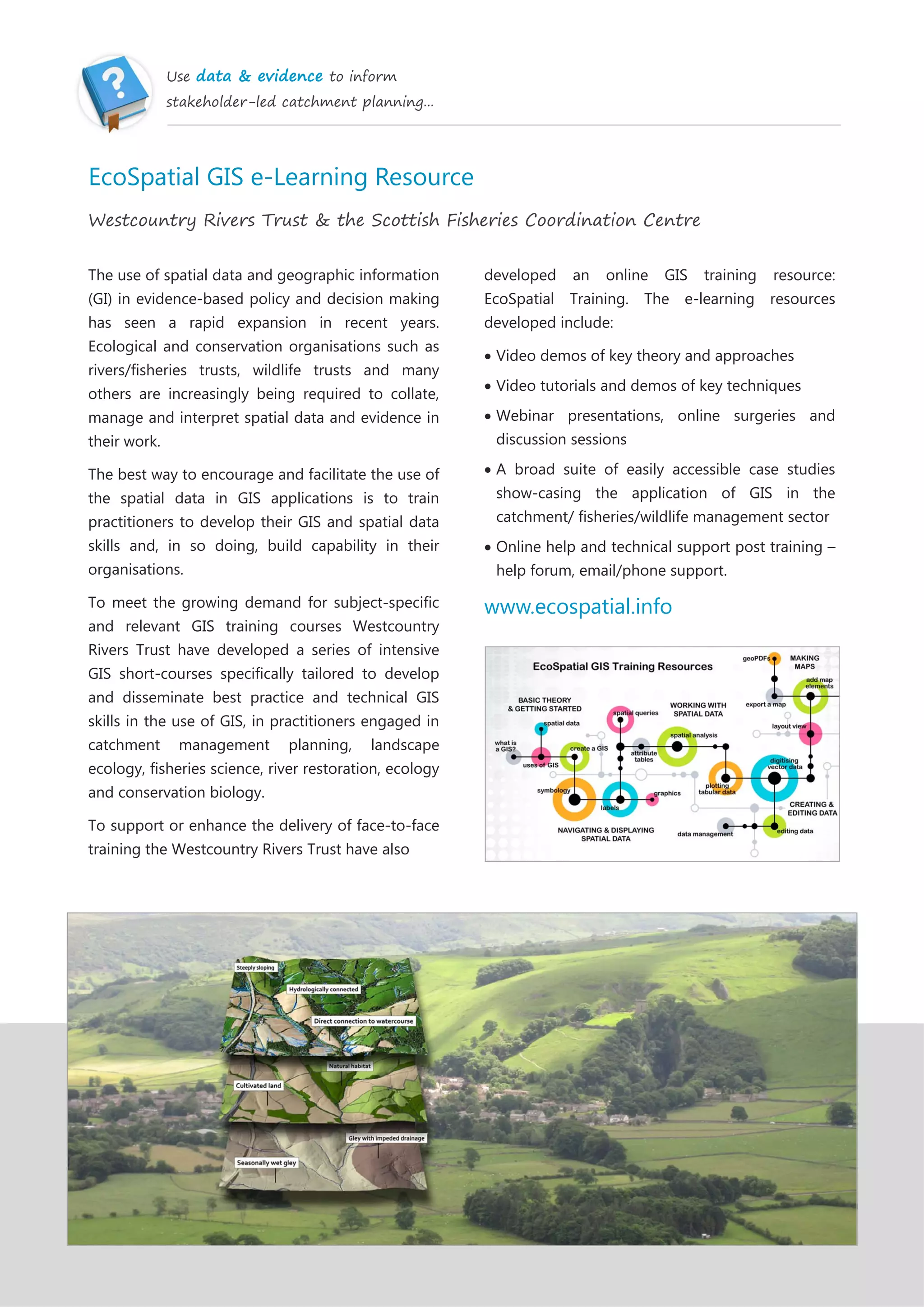 Use data & evidence to inform
stakeholder-led catchment planning...
EcoSpatial GIS e-Learning Resource
Westcountry Rivers Trust & the Scottish Fisheries Coordination Centre
The use of spatial data and geographic information
(GI) in evidence-based policy and decision making
has seen a rapid expansion in recent years.
Ecological and conservation organisations such as
rivers/fisheries trusts, wildlife trusts and many
others are increasingly being required to collate,
manage and interpret spatial data and evidence in
their work.
The best way to encourage and facilitate the use of
the spatial data in GIS applications is to train
practitioners to develop their GIS and spatial data
skills and, in so doing, build capability in their
organisations.
To meet the growing demand for subject-specific
and relevant GIS training courses Westcountry
Rivers Trust have developed a series of intensive
GIS short-courses specifically tailored to develop
and disseminate best practice and technical GIS
skills in the use of GIS, in practitioners engaged in
catchment management planning, landscape
ecology, fisheries science, river restoration, ecology
and conservation biology.
To support or enhance the delivery of face-to-face
training the Westcountry Rivers Trust have also
developed an online GIS training resource:
EcoSpatial Training. The e-learning resources
developed include:
Video demos of key theory and approaches
Video tutorials and demos of key techniques
Webinar presentations, online surgeries and
discussion sessions
A broad suite of easily accessible case studies
show-casing the application of GIS in the
catchment/ fisheries/wildlife management sector
Online help and technical support post training –
help forum, email/phone support.
www.ecospatial.info
 