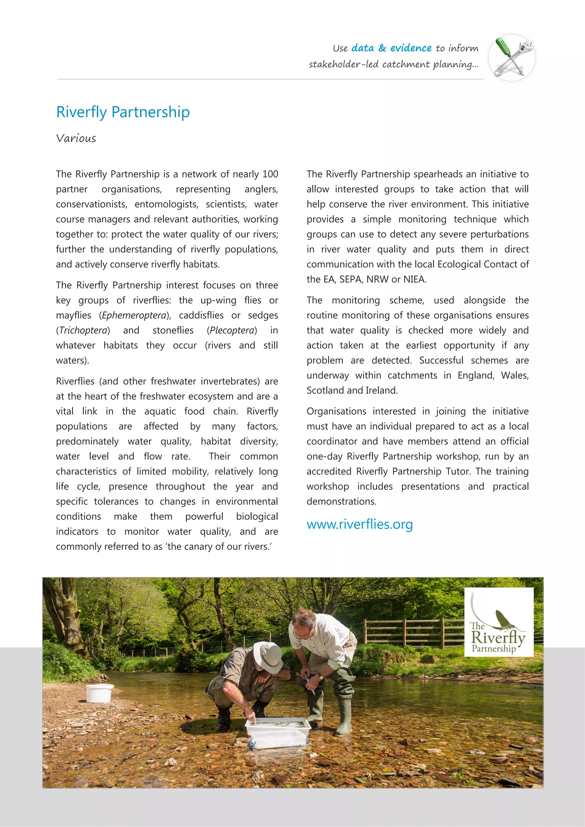Use data & evidence to inform
stakeholder-led catchment planning...
Riverfly Partnership
Various
The Riverfly Partnership is a network of nearly 100
partner organisations, representing anglers,
conservationists, entomologists, scientists, water
course managers and relevant authorities, working
together to: protect the water quality of our rivers;
further the understanding of riverfly populations,
and actively conserve riverfly habitats.
The Riverfly Partnership interest focuses on three
key groups of riverflies: the up-wing flies or
mayflies (Ephemeroptera), caddisflies or sedges
(Trichoptera) and stoneflies (Plecoptera) in
whatever habitats they occur (rivers and still
waters).
Riverflies (and other freshwater invertebrates) are
at the heart of the freshwater ecosystem and are a
vital link in the aquatic food chain. Riverfly
populations are affected by many factors,
predominately water quality, habitat diversity,
water level and flow rate. Their common
characteristics of limited mobility, relatively long
life cycle, presence throughout the year and
specific tolerances to changes in environmental
conditions make them powerful biological
indicators to monitor water quality, and are
commonly referred to as ‘the canary of our rivers.’
The Riverfly Partnership spearheads an initiative to
allow interested groups to take action that will
help conserve the river environment. This initiative
provides a simple monitoring technique which
groups can use to detect any severe perturbations
in river water quality and puts them in direct
communication with the local Ecological Contact of
the EA, SEPA, NRW or NIEA.
The monitoring scheme, used alongside the
routine monitoring of these organisations ensures
that water quality is checked more widely and
action taken at the earliest opportunity if any
problem are detected. Successful schemes are
underway within catchments in England, Wales,
Scotland and Ireland.
Organisations interested in joining the initiative
must have an individual prepared to act as a local
coordinator and have members attend an official
one-day Riverfly Partnership workshop, run by an
accredited Riverfly Partnership Tutor. The training
workshop includes presentations and practical
demonstrations.
www.riverflies.org
 