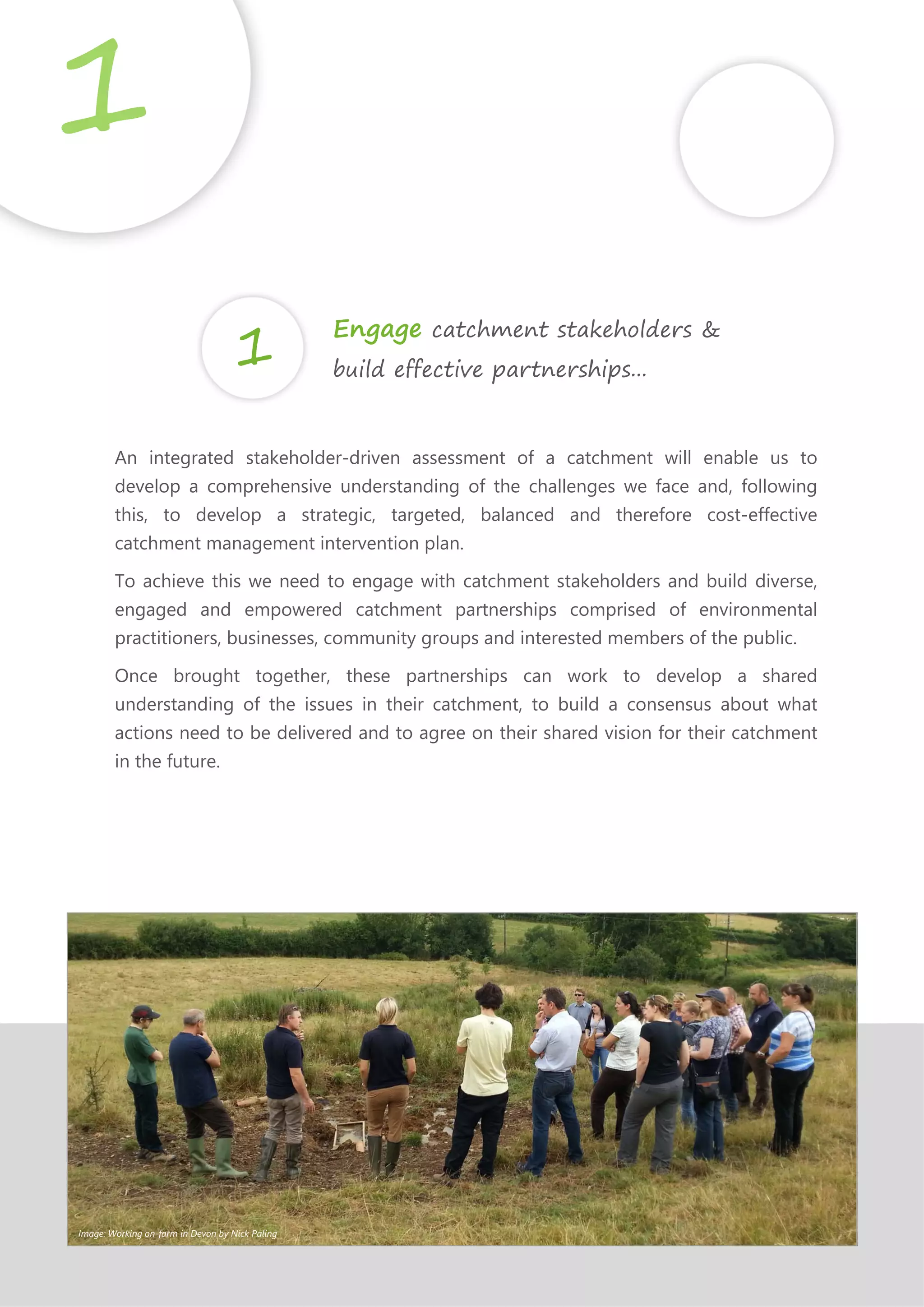 An integrated stakeholder-driven assessment of a catchment will enable us to
develop a comprehensive understanding of the challenges we face and, following
this, to develop a strategic, targeted, balanced and therefore cost-effective
catchment management intervention plan.
To achieve this we need to engage with catchment stakeholders and build diverse,
engaged and empowered catchment partnerships comprised of environmental
practitioners, businesses, community groups and interested members of the public.
Once brought together, these partnerships can work to develop a shared
understanding of the issues in their catchment, to build a consensus about what
actions need to be delivered and to agree on their shared vision for their catchment
in the future.
1
Engage catchment stakeholders &
build effective partnerships...
Image: Working on-farm in Devon by Nick Paling
 