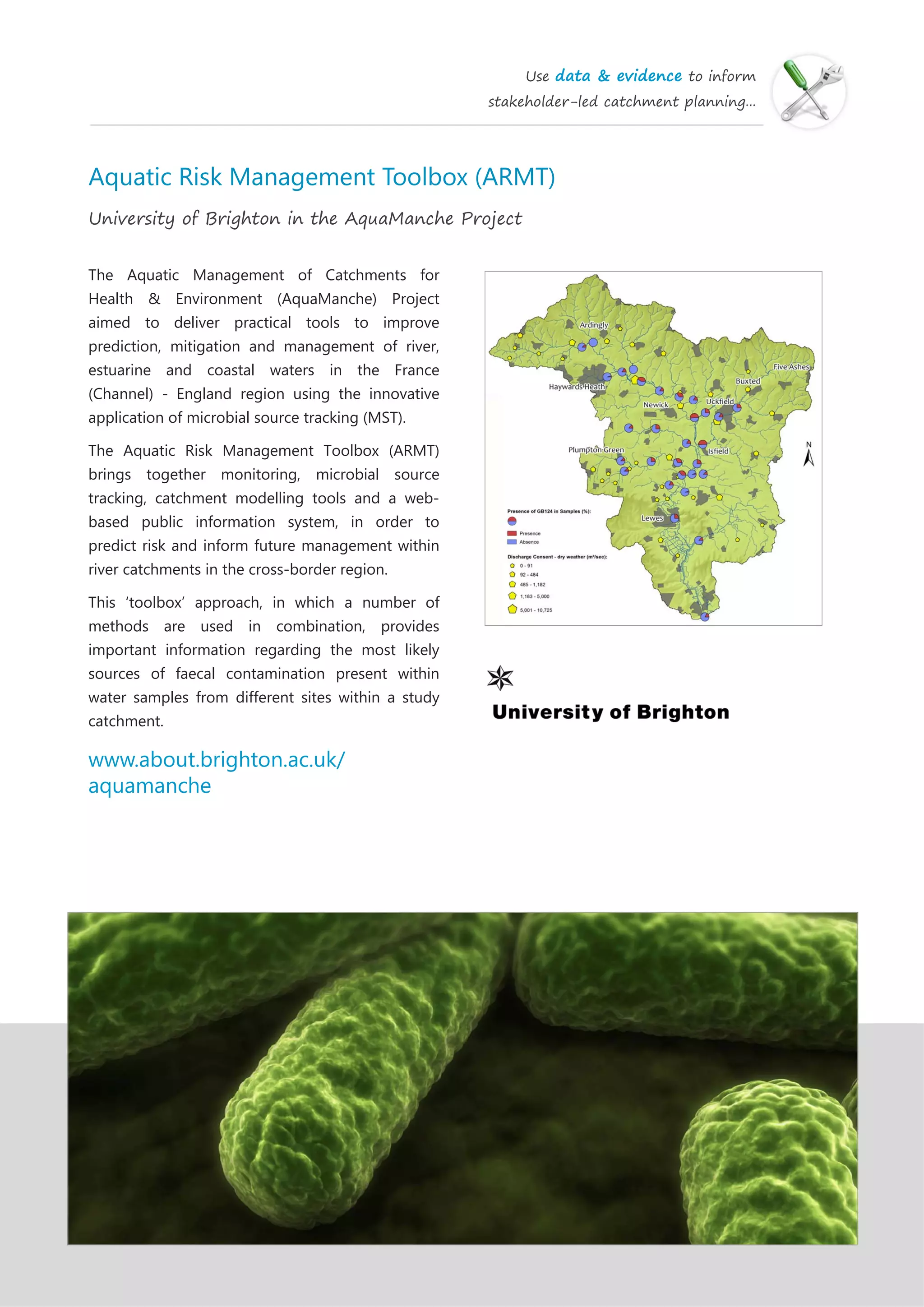 Use data & evidence to inform
stakeholder-led catchment planning...
Aquatic Risk Management Toolbox (ARMT)
University of Brighton in the AquaManche Project
The Aquatic Management of Catchments for
Health & Environment (AquaManche) Project
aimed to deliver practical tools to improve
prediction, mitigation and management of river,
estuarine and coastal waters in the France
(Channel) - England region using the innovative
application of microbial source tracking (MST).
The Aquatic Risk Management Toolbox (ARMT)
brings together monitoring, microbial source
tracking, catchment modelling tools and a web-
based public information system, in order to
predict risk and inform future management within
river catchments in the cross-border region.
This ‘toolbox’ approach, in which a number of
methods are used in combination, provides
important information regarding the most likely
sources of faecal contamination present within
water samples from different sites within a study
catchment.
www.about.brighton.ac.uk/
aquamanche
 