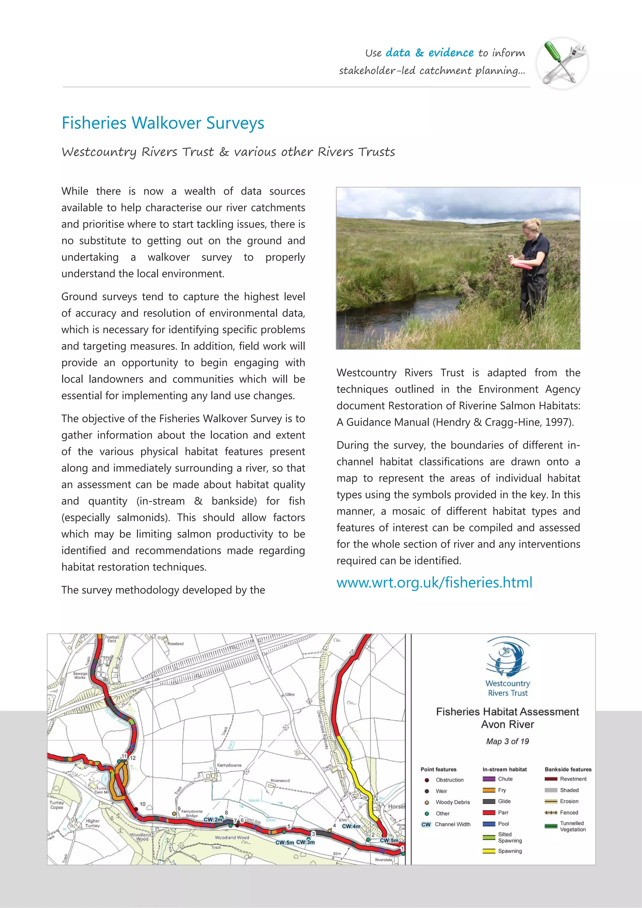 Use data & evidence to inform
stakeholder-led catchment planning...
Fisheries Walkover Surveys
Westcountry Rivers Trust & various other Rivers Trusts
While there is now a wealth of data sources
available to help characterise our river catchments
and prioritise where to start tackling issues, there is
no substitute to getting out on the ground and
undertaking a walkover survey to properly
understand the local environment.
Ground surveys tend to capture the highest level
of accuracy and resolution of environmental data,
which is necessary for identifying specific problems
and targeting measures. In addition, field work will
provide an opportunity to begin engaging with
local landowners and communities which will be
essential for implementing any land use changes.
The objective of the Fisheries Walkover Survey is to
gather information about the location and extent
of the various physical habitat features present
along and immediately surrounding a river, so that
an assessment can be made about habitat quality
and quantity (in-stream & bankside) for fish
(especially salmonids). This should allow factors
which may be limiting salmon productivity to be
identified and recommendations made regarding
habitat restoration techniques.
The survey methodology developed by the
Westcountry Rivers Trust is adapted from the
techniques outlined in the Environment Agency
document Restoration of Riverine Salmon Habitats:
A Guidance Manual (Hendry & Cragg-Hine, 1997).
During the survey, the boundaries of different in-
channel habitat classifications are drawn onto a
map to represent the areas of individual habitat
types using the symbols provided in the key. In this
manner, a mosaic of different habitat types and
features of interest can be compiled and assessed
for the whole section of river and any interventions
required can be identified.
www.wrt.org.uk/fisheries.html
 
