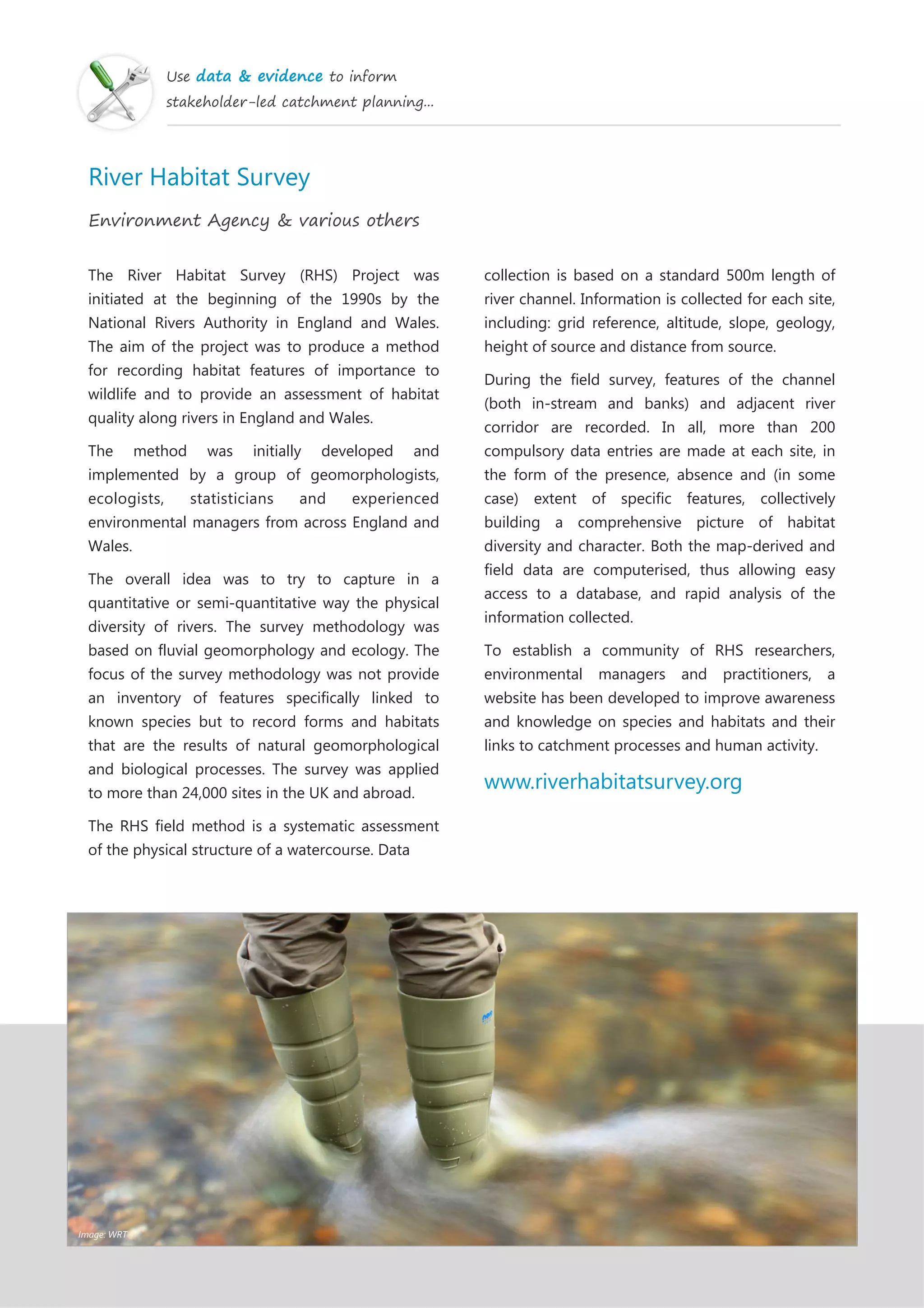 Use data & evidence to inform
stakeholder-led catchment planning...
River Habitat Survey
Environment Agency & various others
The River Habitat Survey (RHS) Project was
initiated at the beginning of the 1990s by the
National Rivers Authority in England and Wales.
The aim of the project was to produce a method
for recording habitat features of importance to
wildlife and to provide an assessment of habitat
quality along rivers in England and Wales.
The method was initially developed and
implemented by a group of geomorphologists,
ecologists, statisticians and experienced
environmental managers from across England and
Wales.
The overall idea was to try to capture in a
quantitative or semi-quantitative way the physical
diversity of rivers. The survey methodology was
based on fluvial geomorphology and ecology. The
focus of the survey methodology was not provide
an inventory of features specifically linked to
known species but to record forms and habitats
that are the results of natural geomorphological
and biological processes. The survey was applied
to more than 24,000 sites in the UK and abroad.
The RHS field method is a systematic assessment
of the physical structure of a watercourse. Data
collection is based on a standard 500m length of
river channel. Information is collected for each site,
including: grid reference, altitude, slope, geology,
height of source and distance from source.
During the field survey, features of the channel
(both in-stream and banks) and adjacent river
corridor are recorded. In all, more than 200
compulsory data entries are made at each site, in
the form of the presence, absence and (in some
case) extent of specific features, collectively
building a comprehensive picture of habitat
diversity and character. Both the map-derived and
field data are computerised, thus allowing easy
access to a database, and rapid analysis of the
information collected.
To establish a community of RHS researchers,
environmental managers and practitioners, a
website has been developed to improve awareness
and knowledge on species and habitats and their
links to catchment processes and human activity.
www.riverhabitatsurvey.org
Image: WRT
 