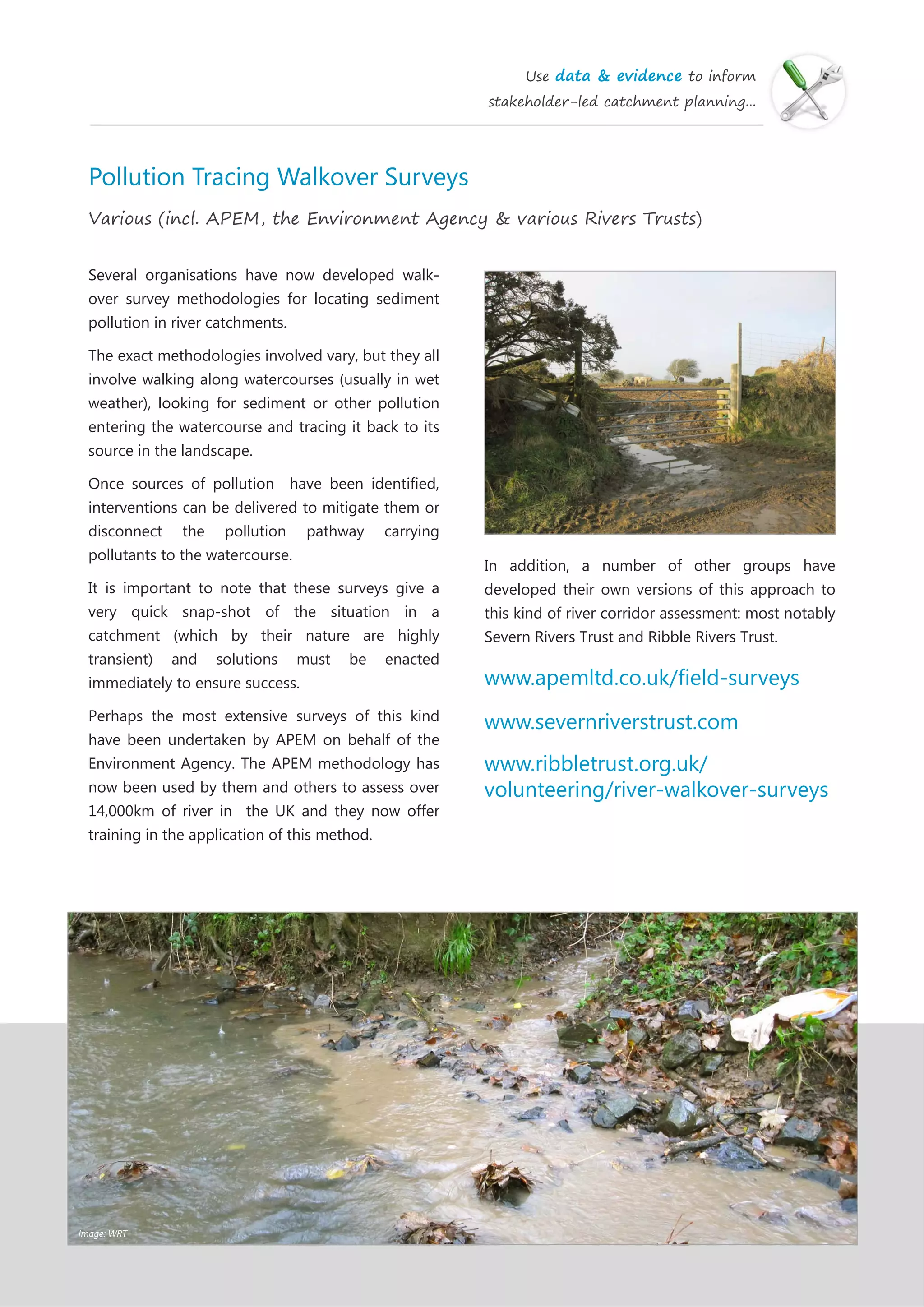 Use data & evidence to inform
stakeholder-led catchment planning...
Pollution Tracing Walkover Surveys
Various (incl. APEM, the Environment Agency & various Rivers Trusts)
Several organisations have now developed walk-
over survey methodologies for locating sediment
pollution in river catchments.
The exact methodologies involved vary, but they all
involve walking along watercourses (usually in wet
weather), looking for sediment or other pollution
entering the watercourse and tracing it back to its
source in the landscape.
Once sources of pollution have been identified,
interventions can be delivered to mitigate them or
disconnect the pollution pathway carrying
pollutants to the watercourse.
It is important to note that these surveys give a
very quick snap-shot of the situation in a
catchment (which by their nature are highly
transient) and solutions must be enacted
immediately to ensure success.
Perhaps the most extensive surveys of this kind
have been undertaken by APEM on behalf of the
Environment Agency. The APEM methodology has
now been used by them and others to assess over
14,000km of river in the UK and they now offer
training in the application of this method.
In addition, a number of other groups have
developed their own versions of this approach to
this kind of river corridor assessment: most notably
Severn Rivers Trust and Ribble Rivers Trust.
www.apemltd.co.uk/field-surveys
www.severnriverstrust.com
www.ribbletrust.org.uk/
volunteering/river-walkover-surveys
Image: WRT
 